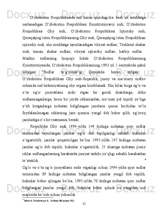 O‘zbekiston   Respublikasida   sud   tizimi   quyidagicha:   besh   yil   muddatga
saylanadigan   O‘zbekiston   Respublikasi   Konstitutsiyaviy   sudi,   O‘zbekiston
Respublikasi   Oliy   sudi,   O‘zbekiston   Respublikasi   Iqtisodiy   sudi,
Qoraqalpog‘iston Respublikasining Oliy sudi, Qoraqalpog‘iston Respublikasi
iqtisodiy sudi, shu muddatga tayinlanadigan viloyat sudlari, Toshkent shahar
sudi,   tuman,   shahar   sudlari,   viloyat   iqtisodiy   sudlari,   harbiy   sudlar.  
Mazkur   sudlarning   huquqiy   holati   O‘zbekiston   Respublikasining
Konstitutsiyasida, O‘zbekiston Respublikasining 1993 yil 2 sentyabrda qabul
qilingan   “Sudlar   to‘g‘risida”gi   Qonunida   bayon   etilgan.  
O‘zbekiston   Respublikasi   Oliy   sudi-fuqarolik,   jinoiy   va   ma’muriy   sudlov
sohasida sud hokimiyatining oliy organi hisoblanadi. Shu bilan birga og‘ir va
o‘ta   og‘ir   jinoyatlarni   sodir   etgan   bir   guruh   shaxslarga;   oldin
sudlanmaganlarga,   biron   bir   joyda   ishlamasdan,   mo‘may   pul   topish   yo‘liga
o‘tib   ketganlarga   nisbatan   belgilangan   jazolarni   qonun   kuchidan   to‘la
foydalanilmagan   ishlarning   jazo   qismini   yengil   deb   bekor   qilib,   og‘irroq
jazolashga o‘z ko‘rsatmasini beradi. 
Respublika   Oliy   sudi   1994-yilda   149   kishiga   nisbatan   quyi   sudlar
tomonidan   tayinlangan   jazolar   og‘ir   deb   topilganligi   sababli   hukmlar
o‘zgartirilib,   jazolar   qisqartirilgan   bo‘lsa,   1995-yilda   247   kishiga   nisbatan
jazolar   og‘ir   deb   topilib,   hukmlar   o‘zgartirildi,   25   shaxsga   nisbatan   jinoiy
ishlar sudlanganlarning harakatida jinoyat tarkibi yo‘qligi sababli harakatdan
to‘xtatildi.   4
Og‘ir va o‘ta og‘ir jinoyatlarni sodir etganligi uchun 1994-yilda quyi sudlar
tomonidan   89   kishiga   nisbatan   belgilangan   jazolar   yengil   deb   topilib,
hukmlar   bekor   qilingan   bo‘lsa,   1995-yilda   70   kishiga   nisbatan   quyi   sudlar
belgilangan   jazolar   yengil   deb,   hukmlar   bekor   qilindi   va   yangidan   sud
majlisida ko‘rish uchun yuborildi. 
4
  Erkaev A. O‘zbekiston yo‘li. - Toshkent: Ma’naviyat, 2011. 
15 