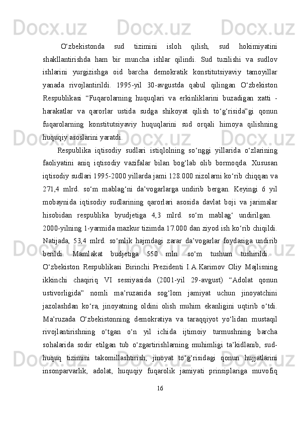   O‘zbekistonda   sud   tizimini   isloh   qilish,   sud   hokimiyatini
shakllantirishda   ham   bir   muncha   ishlar   qilindi.   Sud   tuzilishi   va   sudlov
ishlarini   yurgizishga   oid   barcha   demokratik   konstitutsiyaviy   tamoyillar
yanada   rivojlantirildi.   1995-yil   30-avgustda   qabul   qilingan   O‘zbekiston
Respublikasi   “Fuqarolarning   huquqlari   va   erkinliklarini   buzadigan   xatti   -
harakatlar   va   qarorlar   ustida   sudga   shikoyat   qilish   to‘g‘risida”gi   qonun
fuqarolarning   konstitutsiyaviy   huquqlarini   sud   orqali   himoya   qilishning
huquqiy asoslarini yaratdi. 
Respublika   iqtisodiy   sudlari   istiqlolning   so‘nggi   yillarida   o‘zlarining
faoliyatini   aniq   iqtisodiy   vazifalar   bilan   bog‘lab   olib   bormoqda.   Xususan
iqtisodiy sudlari 1995-2000 yillarda jami 128.000 nizolarni ko‘rib chiqqan va
271,4   mlrd.   so‘m   mablag‘ni   da’vogarlarga   undirib   bergan.   Keyingi   6   yil
mobaynida   iqtisodiy   sudlarining   qarorlari   asosida   davlat   boji   va   jarimalar
hisobidan   respublika   byudjetiga   4,3   mlrd.   so‘m   mablag‘   undirilgan.  
2000-yilning 1-yarmida mazkur tizimda 17.000 dan ziyod ish ko‘rib chiqildi.
Natijada,   53,4   mlrd.   so‘mlik   hajmdagi   zarar   da’vogarlar   foydasiga   undirib
berildi.   Mamlakat   budjetiga   550   mln.   so‘m   tushum   tushirildi.  
O‘zbekiston   Respublikasi   Birinchi   Prezidenti   I.A.Karimov   Oliy   Majlisning
ikkinchi   chaqiriq   VI   sessiyasida   (2001-yil   29-avgust)   “Adolat   qonun
ustivorligida”   nomli   ma’ruzasida   sog‘lom   jamiyat   uchun   jinoyatchini
jazolashdan   ko‘ra,   jinoyatning   oldini   olish   muhim   ekanligini   uqtirib   o‘tdi.
Ma’ruzada   O‘zbekistonning   demokratiya   va   taraqqiyot   yo‘lidan   mustaqil
rivojlantirishning   o‘tgan   o‘n   yil   ichida   ijtimoiy   turmushning   barcha
sohalarida   sodir   etilgan   tub   o‘zgartirishlarning   muhimligi   ta’kidlanib,   sud-
huquq   tizimini   takomillashtirish,   jinoyat   to‘g‘risidagi   qonun   hujjatlarini
insonparvarlik,   adolat,   huquqiy   fuqarolik   jamiyati   prinsiplariga   muvofiq
16 