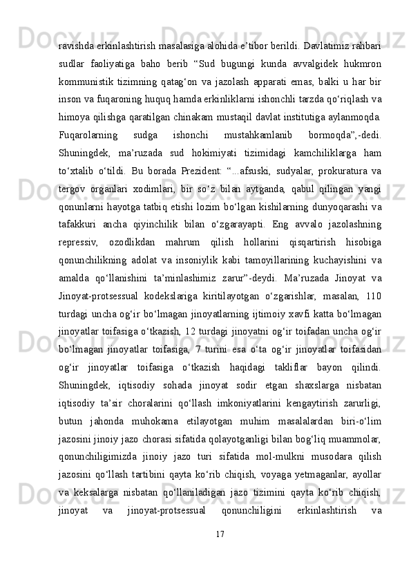 ravishda erkinlashtirish masalasiga alohida e’tibor berildi. Davlatimiz rahbari
sudlar   faoliyatiga   baho   berib   “Sud   bugungi   kunda   avvalgidek   hukmron
kommunistik   tizimning   qatag‘on   va   jazolash   apparati   emas,   balki   u   har   bir
inson va fuqaroning huquq hamda erkinliklarni ishonchli tarzda qo‘riqlash va
himoya qilishga qaratilgan chinakam mustaqil davlat institutiga aylanmoqda.
Fuqarolarning   sudga   ishonchi   mustahkamlanib   bormoqda”,-dedi.
Shuningdek,   ma’ruzada   sud   hokimiyati   tizimidagi   kamchiliklarga   ham
to‘xtalib   o‘tildi.   Bu   borada   Prezident:   “...afsuski,   sudyalar,   prokuratura   va
tergov   organlari   xodimlari,   bir   so‘z   bilan   aytganda,   qabul   qilingan   yangi
qonunlarni hayotga tatbiq  etishi  lozim bo‘lgan  kishilarning  dunyoqarashi va
tafakkuri   ancha   qiyinchilik   bilan   o‘zgarayapti.   Eng   avvalo   jazolashning
repressiv,   ozodlikdan   mahrum   qilish   hollarini   qisqartirish   hisobiga
qonunchilikning   adolat   va   insoniylik   kabi   tamoyillarining   kuchayishini   va
amalda   qo‘llanishini   ta’minlashimiz   zarur”-deydi.   Ma’ruzada   Jinoyat   va
Jinoyat-protsessual   kodekslariga   kiritilayotgan   o‘zgarishlar,   masalan,   110
turdagi uncha og‘ir bo‘lmagan jinoyatlarning ijtimoiy xavfi katta bo‘lmagan
jinoyatlar toifasiga o‘tkazish, 12 turdagi jinoyatni og‘ir toifadan uncha og‘ir
bo‘lmagan   jinoyatlar   toifasiga,   7   turini   esa   o‘ta   og‘ir   jinoyatlar   toifasidan
og‘ir   jinoyatlar   toifasiga   o‘tkazish   haqidagi   takliflar   bayon   qilindi.
Shuningdek,   iqtisodiy   sohada   jinoyat   sodir   etgan   shaxslarga   nisbatan
iqtisodiy   ta’sir   choralarini   qo‘llash   imkoniyatlarini   kengaytirish   zarurligi,
butun   jahonda   muhokama   etilayotgan   muhim   masalalardan   biri-o‘lim
jazosini jinoiy jazo chorasi sifatida qolayotganligi bilan bog‘liq muammolar,
qonunchiligimizda   jinoiy   jazo   turi   sifatida   mol-mulkni   musodara   qilish
jazosini   qo‘llash   tartibini   qayta   ko‘rib   chiqish,   voyaga   yetmaganlar,   ayollar
va   keksalarga   nisbatan   qo‘llaniladigan   jazo   tizimini   qayta   ko‘rib   chiqish,
jinoyat   va   jinoyat-protsessual   qonunchiligini   erkinlashtirish   va
17 