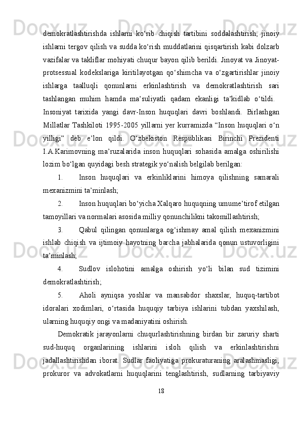 demokratlashtirishda   ishlarni   ko‘rib   chiqish   tartibini   soddalashtirish,   jinoiy
ishlarni tergov qilish va sudda ko‘rish muddatlarini qisqartirish kabi dolzarb
vazifalar va takliflar mohiyati chuqur bayon qilib berildi. Jinoyat va Jinoyat-
protsessual   kodekslariga   kiritilayotgan   qo‘shimcha   va   o‘zgartirishlar   jinoiy
ishlarga   taalluqli   qonunlarni   erkinlashtirish   va   demokratlashtirish   sari
tashlangan   muhim   hamda   ma’suliyatli   qadam   ekanligi   ta’kidlab   o‘tildi.  
Insoniyat   tarixida   yangi   davr-Inson   huquqlari   davri   boshlandi.   Birlashgan
Millatlar Tashkiloti 1995-2005 yillarni yer kurramizda “Inson huquqlari o‘n
yilligi”   deb   e’lon   qildi.   O‘zbekiston   Respublikasi   Birinchi   Prezidenti
I.A.Karimovning   ma’ruzalarida   inson   huquqlari   sohasida   amalga   oshirilishi
lozim bo‘lgan quyidagi besh strategik yo‘nalish belgilab berilgan: 
1. Inson   huquqlari   va   erkinliklarini   himoya   qilishning   samarali
mexanizmini ta’minlash; 
2. Inson huquqlari bo‘yicha Xalqaro huquqning umume’tirof etilgan
tamoyillari va normalari asosida milliy qonunchilikni takomillashtirish; 
3. Qabul   qilingan   qonunlarga   og‘ishmay   amal   qilish   mexanizmini
ishlab   chiqish   va   ijtimoiy   hayotning   barcha   jabhalarida   qonun   ustuvorligini
ta’minlash; 
4. Sudlov   islohotini   amalga   oshirish   yo‘li   bilan   sud   tizimini
demokratlashtirish; 
5. Aholi   ayniqsa   yoshlar   va   mansabdor   shaxslar,   huquq-tartibot
idoralari   xodimlari,   o‘rtasida   huquqiy   tarbiya   ishlarini   tubdan   yaxshilash,
ularning huquqiy ongi va madaniyatini oshirish. 
Demokratik   jarayonlarni   chuqurlashtirishning   birdan   bir   zaruriy   sharti
sud-huquq   organlarining   ishlarini   isloh   qilish   va   erkinlashtirishni
jadallashtirishdan   iborat.   Sudlar   faoliyatiga   prokuraturaning   aralashmasligi,
prokuror   va   advokatlarni   huquqlarini   tenglashtirish,   sudlarning   tarbiyaviy
18 