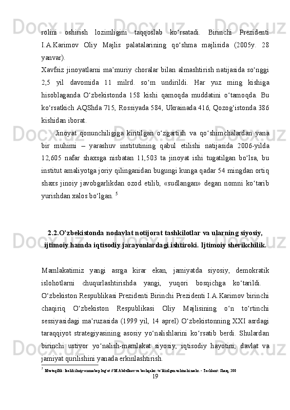 rolini   oshirish   lozimligini   taqqoslab   ko‘rsatadi.   Birinchi   Prezidenti
I.A.Karimov   Oliy   Majlis   palatalarining   qo‘shma   majlisida   (2005y.   28
yanvar).  
Xavfsiz   jinoyatlarni   ma’muriy   choralar   bilan   almashtirish   natijasida   so‘nggi
2,5   yil   davomida   11   milrd.   so‘m   undirildi.   Har   yuz   ming   kishiga
hisoblaganda   O‘zbekistonda   158   kishi   qamoqda   muddatini   o‘tamoqda.   Bu
ko‘rsatkich AQShda 715, Rossiyada 584, Ukrainada 416, Qozog‘istonda 386
kishidan iborat. 
Jinoyat   qonunchiligiga   kiritilgan   o‘zgartish   va   qo‘shimchalardan   yana
bir   muhimi   –   yarashuv   institutining   qabul   etilishi   natijasida   2006-yilda
12,605   nafar   shaxsga   nisbatan   11,503   ta   jinoyat   ishi   tugatilgan   bo‘lsa,   bu
institut amaliyotga joriy qilinganidan bugungi kunga qadar 54 mingdan ortiq
shaxs   jinoiy   javobgarlikdan   ozod   etilib,   «sudlangan»   degan   nomni   ko‘tarib
yurishdan xalos bo‘lgan.  5
2.2.O’zbekistonda nodavlat notijorat tashkilotlar va ularning siyosiy,
ijtimoiy hamda iqtisodiy jarayonlardagi ishtiroki. Ijtimoiy sherikchilik.
Mamlakatimiz   yangi   asrga   kirar   ekan,   jamiyatda   siyosiy,   demokratik
islohotlarni   chuqurlashtirishda   yangi,   yuqori   bosqichga   ko‘tarildi.  
O‘zbekiston Respublikasi Prezidenti Birinchi Prezidenti I.A.Karimov birinchi
chaqiriq   O‘zbekiston   Respublikasi   Oliy   Majlisining   o‘n   to‘rtinchi
sessiyasidagi ma’ruzasida (1999 yil, 14 aprel) O‘zbekistonning XXI asrdagi
taraqqiyot   strategiyasining   asosiy   yo‘nalishlarini   ko‘rsatib   berdi.   Shulardan
birinchi   ustivor   yo‘nalish-mamlakat   siyosiy,   iqtisodiy   hayotini,   davlat   va
jamiyat qurilishini yanada erkinlashtirish. 
5
  Mustaqillik: Izohli ilmiy-ommabop lug‘at // M.Abdullaev va boshqalar: to‘ldirilgan uchinchi nashr. - Toshkent: Sharq, 200
19 