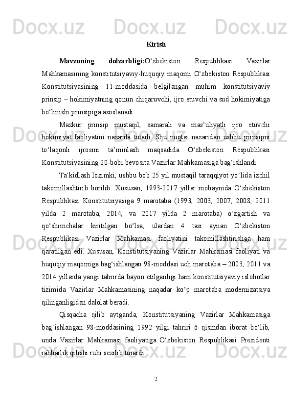 Kirish
Mavzuning   dolzarbligi: O‘zbekiston   Respublikasi   Vazirlar
Mahkamasining  konstitutsiyaviy-huquqiy  maqomi  O‘zbekiston  Respublikasi
Konstitutsiyasining   11-moddasida   belgilangan   muhim   konstitutsiyaviy
prinsip – hokimiyatning qonun chiqaruvchi, ijro etuvchi va sud hokimiyatiga
bo‘linishi prinsipiga asoslanadi.
Mazkur   prinsip   mustaqil,   samarali   va   mas’uliyatli   ijro   etuvchi
hokimiyat   faoliyatini   nazarda   tutadi.   Shu   nuqtai   nazaridan   ushbu   prinsipni
to‘laqonli   ijrosini   ta’minlash   maqsadida   O‘zbekiston   Respublikasi
Konstitutsiyasining 20-bobi bevosita Vazirlar Mahkamasiga bag‘ishlandi.  
Ta’kidlash lozimki, ushbu bob 25 yil mustaqil taraqqiyot yo‘lida izchil
takomillashtirib   borildi.   Xususan,   1993-2017   yillar   mobaynida   O‘zbekiston
Respublikasi   Konstitutsiyasiga   9   marotaba   (1993,   2003,   2007,   2008,   2011
yilda   2   marotaba,   2014,   va   2017   yilda   2   marotaba)   o‘zgartish   va
qo‘shimchalar   kiritilgan   bo‘lsa,   ulardan   4   tasi   aynan   O‘zbekiston
Respublikasi   Vazirlar   Mahkamasi   faoliyatini   takomillashtirishga   ham
qaratilgan   edi.   Xususan,   Konstitutsiyaning   Vazirlar   Mahkamasi   faoliyati   va
huquqiy maqomiga bag‘ishlangan 98-moddasi uch marotaba – 2003, 2011 va
2014 yillarda yangi tahrirda bayon etilganligi ham konstitutsiyaviy islohotlar
tizimida   Vazirlar   Mahkamasining   naqadar   ko‘p   marotaba   modernizatsiya
qilinganligidan dalolat beradi.
Qisqacha   qilib   aytganda,   Konstitutsiyaning   Vazirlar   Mahkamasiga
bag‘ishlangan   98-moddasining   1992   yilgi   tahriri   6   qismdan   iborat   bo‘lib,
unda   Vazirlar   Mahkamasi   faoliyatiga   O‘zbekiston   Respublikasi   Prezidenti
rahbarlik qilishi ruhi sezilib turardi. 
2 