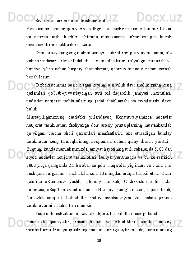 Siyosiy sohani erkinlashtirish borasida: 
Avvalambor,   aholining   siyosiy   faolligini   kuchaytirish,   jamiyatda   manfaatlar
va   qarama-qarshi   kuchlar   o‘rtasida   muvozanatni   ta’minlaydigan   kuchli
mexanizmlarni shakllantirish zarur. 
Demokratiyaning eng muhim tamoyili-odamlarning saylov huquqini, o‘z
xohish-irodasini   erkin   ifodalash,   o‘z   manfaatlarini   ro‘yobga   chiqarish   va
himoya   qilish   uchun   haqiqiy   shart-sharoit,   qonuniy-huquqiy   zamin   yaratib
berish lozim. 
O`zbеkistonimiz bosib o`tgan kеyingi o`n yillik davr aholimizning kеng
qatlamlari   qo`llab-quvvatlaydigan   turli   xil   fuqarolik   jamiyati   institutlari,
nodavlat   notijorat   tashkilotlarning   jadal   shakllanishi   va   rivojlanishi   davri
bo`ldi.  
Mustaqilligimizning   dastlabki   yillaridayoq   Konstitutsiyamizda   nodavlat
notijorat   tashkilotlari   faoliyatiga   doir   asosiy   printsiplarning   mustahkamlab
qo`yilgani   barcha   aholi   qatlamlari   manfaatlarini   aks   ettiradigan   bunday
tashkilotlar   kеng   tarmoqlarining   rivojlanishi   uchun   qulay   sharoit   yaratdi.  
Bugungi kunda mamlakatimizda jamiyat hayotining turli sohalarida 5100 dan
ziyod   nodavlat   notijorat   tashkilotlari   faoliyat   yuritmoqda   va   bu   ko`rsatkich
2000 yilga qaraganda 2,5 barobar ko`pdir.   Fuqarolar yig`inlari va o`zini o`zi
boshqarish organlari – mahallalar soni 10 mingdan ortiqni tashkil etadi. Bular
qatorida   «Kamolot»   yoshlar   ijtimoiy   harakati,   O`zb е kiston   xotin-qizlar
qo`mitasi,   «Sog`lom   avlod   uchun»,   «Nuroniy»   jamg`armalari,   «Ijod»   fondi,
Nodavlat   notijorat   tashkilotlar   milliy   assotsiatsiyasi   va   boshqa   jamoat
tashkilotlarini sanab o`tish mumkin. 
Fuqarolik institutlari, nodavlat notijorat tashkilotlari hozirgi kunda 
е mokratik   qadriyatlar,   inson   huquq   va   erkinliklari   hamda   qonuniy
manfaatlarini   himoya   qilishning   muhim   omiliga   aylanmoqda,   fuqarolarning
20 