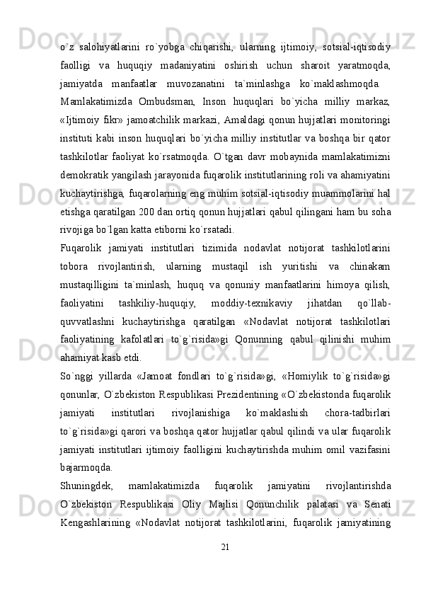 o`z   salohiyatlarini   ro`yobga   chiqarishi,   ularning   ijtimoiy,   sotsial-iqtisodiy
faolligi   va   huquqiy   madaniyatini   oshirish   uchun   sharoit   yaratmoqda,
jamiyatda   manfaatlar   muvozanatini   ta`minlashga   ko`maklashmoqda.  
Mamlakatimizda   Ombudsman,   Inson   huquqlari   bo`yicha   milliy   markaz,
«Ijtimoiy fikr» jamoatchilik markazi, Amaldagi qonun hujjatlari monitoringi
instituti   kabi   inson   huquqlari   bo`yicha   milliy   institutlar   va   boshqa   bir   qator
tashkilotlar   faoliyat   ko`rsatmoqda.   O`tgan   davr   mobaynida   mamlakatimizni
d е mokratik yangilash jarayonida fuqarolik institutlarining roli va ahamiyatini
kuchaytirishga, fuqarolarning eng muhim sotsial-iqtisodiy muammolarini hal
etishga qaratilgan 200 dan ortiq qonun hujjatlari qabul qilingani ham bu soha
rivojiga bo`lgan katta etiborni ko`rsatadi. 
Fuqarolik   jamiyati   institutlari   tizimida   nodavlat   notijorat   tashkilotlarini
tobora   rivojlantirish,   ularning   mustaqil   ish   yuritishi   va   chinakam
mustaqilligini   ta`minlash,   huquq   va   qonuniy   manfaatlarini   himoya   qilish,
faoliyatini   tashkiliy-huquqiy,   moddiy-t е xnikaviy   jihatdan   qo`llab-
quvvatlashni   kuchaytirishga   qaratilgan   «Nodavlat   notijorat   tashkilotlari
faoliyatining   kafolatlari   to`g`risida»gi   Qonunning   qabul   qilinishi   muhim
ahamiyat kasb etdi. 
So`nggi   yillarda   «Jamoat   fondlari   to`g`risida»gi,   «Homiylik   to`g`risida»gi
qonunlar, O`zb е kiston R е spublikasi Pr е zid е ntining «O`zb е kistonda fuqarolik
jamiyati   institutlari   rivojlanishiga   ko`maklashish   chora-tadbirlari
to`g`risida»gi qarori   va boshqa qator hujjatlar qabul qilindi va ular fuqarolik
jamiyati   institutlari   ijtimoiy   faolligini   kuchaytirishda   muhim   omil   vazifasini
bajarmoqda.  
Shuningd е k,   mamlakatimizda   fuqarolik   jamiyatini   rivojlantirishda
O`zb е kiston   R е spublikasi   Oliy   Majlisi   Qonunchilik   palatasi   va   S е nati
K е ngashlarining   «Nodavlat   notijorat   tashkilotlarini,   fuqarolik   jamiyatining
21 