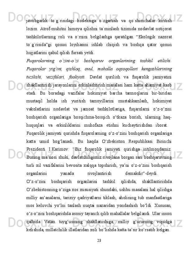 javobgarlik   to`g`risidagi   kod е ksiga   o`zgartish   va   qo`shimchalar   kiritish
lozim.   Atrof-muhitni   himoya   qilishni   ta`minlash   tizimida   nodavlat   notijorat
tashkilotlarning   roli   va   o`rnini   b е lgilashga   qaratilgan   “Ekologik   nazorat
to`g`risida”gi   qonun   loyihasini   ishlab   chiqish   va   boshqa   qator   qonun
hujjatlarini qabul qilish fursati yetdi. 
Fuqarolarning   o`zini-o`zi   boshqaruv   organlarining   tashkil   etilishi.
Fuqarolar   yig`ini,   qishloq,   ovul,   mahalla   oqsoqollari   k е ngashlarining
tuzilishi,   vazifalari,   faoliyati.   Davlat   qurilish   va   fuqarolik   jamiyatini
shakllantirish jarayonlarini erkinlashtirish masalasi ham katta ahamiyat kasb
etadi.   Bu   boradagi   vazifalar   hokimiyat   barcha   tarmoqlarini   bir-biridan
mustaqil   holda   ish   yuritish   tamoyillarini   mustahkamlash,   hokimiyat
vakolatlarini   nodavlat   va   jamoat   tashkilotlariga,   fuqarolarni   o‘z-o‘zini
boshqarish   organlariga   bosqichma-bosqich   o‘tkaza   borish,   ularning   haq-
huquqlari   va   erkinliklarini   muhofaza   etishni   kuchaytirishdan   iborat.  
Fuqarolik   jamiyati   qurishda   fuqarolarning   o‘z-o‘zini   boshqarish   organlariga
katta   umid   bog‘lanadi.   Bu   haqda   O‘zbekiston   Respublikasi   Birinchi
Prezidenti   I.Karimov:   “Biz   fuqarolik   jamiyati   qurishga   intilmoqdamiz.
Buning ma’nosi shuki, davlatchiligimiz rivojlana borgan sari boshqaruvning
turli   xil   vazifalarini   bevosita   xalqqa   topshirish,   ya’ni   o‘z-o‘zini   boshqarish
organlarini   yanada   rivojlantirish   demakdir”-deydi.  
O‘z-o‘zini   boshqarish   organlarini   tashkil   qilishda,   shakllantirishda
O‘zbekistonning o‘ziga xos xususiyati shundaki, ushbu masalani hal qilishga
milliy   an’analarni,   tarixiy   qadriyatlarni   tiklash,   aholining   tub   manfaatlariga
mos   keluvchi   yo‘lni   tanlash   nuqtai   nazaridan   yondashish   bo‘ldi.   Xususan,
o‘z-o‘zini boshqarishda asosiy tayanch qilib mahallalar belgilandi. Ular inson
qalbida   Vatan   tuyg‘usining   shakllanishiga,   milliy   g‘ururning   vujudga
kelishida, millatchilik illatlaridan xoli bo‘lishda katta ta’sir ko‘rsatib kelgan. 
23 