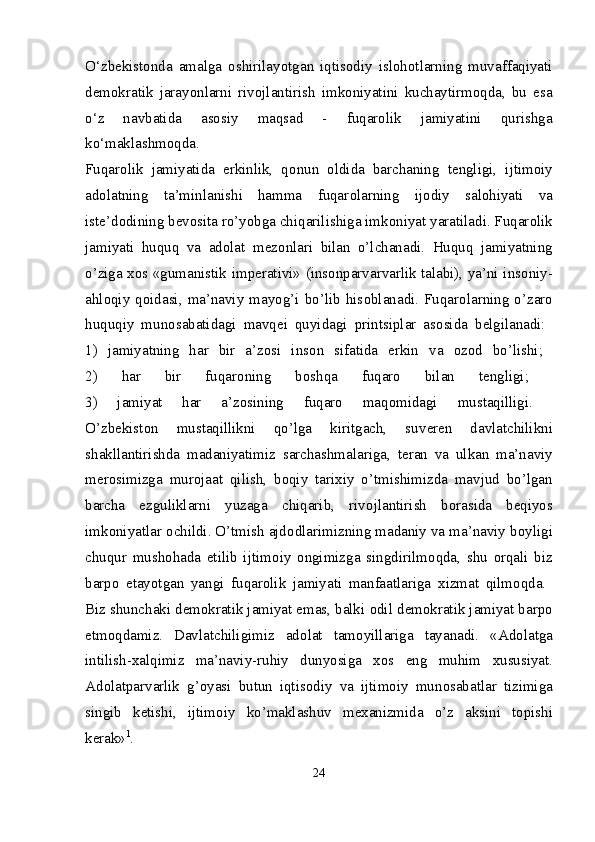 O‘zbekistonda   amalga   oshirilayotgan   iqtisodiy   islohotlarning   muvaffaqiyati
demokratik   jarayonlarni   rivojlantirish   imkoniyatini   kuchaytirmoqda,   bu   esa
o‘z   navbatida   asosiy   maqsad   -   fuqarolik   jamiyatini   qurishga
ko‘maklashmoqda.  
Fuqar о lik   jamiyatida   erkinlik,   q о nun   о ldida   barchaning   t е ngligi,   ijtim о iy
ad о latning   ta’minlanishi   hamma   fuqar о larning   ij о diy   sal о hiyati   va
ist е ’d о dining b е v о sita ro’yobga chiqarilishiga imk о niyat yaratiladi. Fuqar о lik
jamiyati   huquq   va   ad о lat   m е z о nlari   bilan   o’lchanadi.   Huquq   jamiyatning
o’ziga   хо s «gumanistik imp е rativi» (ins о nparvarvarlik talabi), ya’ni ins о niy-
ahl о qiy  q о idasi, ma’naviy  mayog’i bo’lib his о blanadi. Fuqar о larning o’zar о
huquqiy   mun о sabatidagi   mavq е i   quyidagi   printsiplar   as о sida   b е lgilanadi:  
1)   jamiyatning   har   bir   a’z о si   ins о n   sifatida   erkin   va   о z о d   bo’lishi;  
2)   har   bir   fuqar о ning   b о shqa   fuqar о   bilan   t е ngligi;  
3)   jamiyat   har   a’z о sining   fuqar о   maq о midagi   mustaqilligi.  
O’zb е kist о n   mustaqillikni   qo’lga   kiritgach,   suv е r е n   davlatchilikni
shakllantirishda   madaniyatimiz   sarchashmalariga,   t е ran   va   ulkan   ma’naviy
m е r о simizga   mur о jaat   qilish,   b о qiy   tari х iy   o’tmishimizda   mavjud   bo’lgan
barcha   ezguliklarni   yuzaga   chiqarib,   riv о jlantirish   b о rasida   b е qiyos
imk о niyatlar  о childi. O’tmish ajd о dlarimizning madaniy va ma’naviy b о yligi
chuqur   mush о hada   etilib   ijtim о iy   о ngimizga   singdirilm о qda,   shu   о rqali   biz
barp о   etayotgan   yangi   fuqar о lik   jamiyati   manfaatlariga   х izmat   qilm о qda.  
Biz shunchaki d е m о kratik jamiyat emas, balki  о dil d е m о kratik jamiyat barp о
etm о qdamiz.   Davlatchiligimiz   ad о lat   tam о yillariga   tayanadi.   «Ad о latga
intilish- х alqimiz   ma’naviy-ruhiy   dunyosiga   хо s   eng   muhim   х ususiyat.
Ad о latparvarlik   g’ о yasi   butun   iqtis о diy   va   ijtim о iy   mun о sabatlar   tizimiga
singib   k е tishi,   ijtim о iy   ko’maklashuv   m ех anizmida   o’z   aksini   t о pishi
k е rak» 1
.  
24 