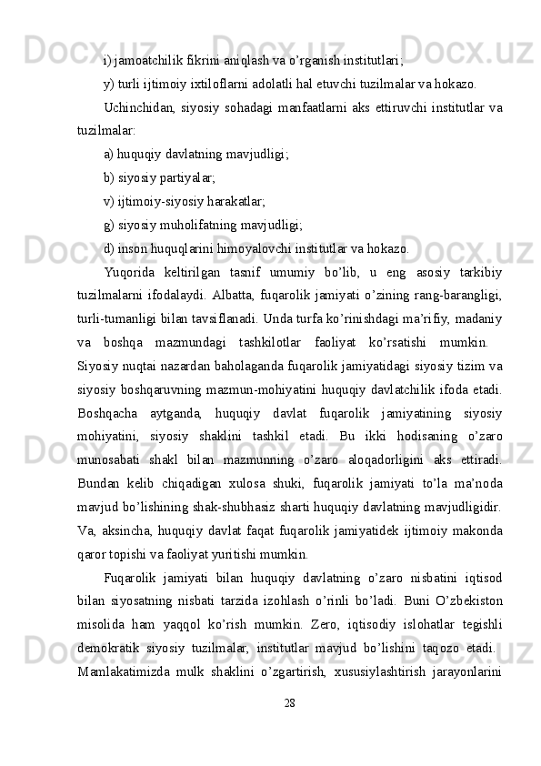 i) jam о atchilik fikrini aniqlash va o’rganish institutlari; 
y) turli ijtimоiy iхtilоflarni adоlatli hal etuvchi tuzilmalar va hоkazо. 
Uchinchidan,   siyosiy   s о hadagi   manfaatlarni   aks   ettiruvchi   institutlar   va
tuzilmalar:  
a) huquqiy davlatning mavjudligi; 
b) siyosiy partiyalar; 
v) ijtimоiy-siyosiy harakatlar; 
g) siyosiy muhоlifatning mavjudligi; 
d) insоn huquqlarini himоyalоvchi institutlar va hоkazо. 
Yuqоrida   kеltirilgan   tasnif   umumiy   bo’lib,   u   eng   asоsiy   tarkibiy
tuzilmalarni   ifоdalaydi.   Albatta,   fuqar о lik   jamiyati   o’zining   rang-barangligi,
turli-tumanligi bilan tavsiflanadi. Unda turfa ko’rinishdagi ma’rifiy, madaniy
va   b о shqa   mazmundagi   tashkil о tlar   fa о liyat   ko’rsatishi   mumkin.  
Siyosiy nuqtai nazardan bah о laganda fuqar о lik jamiyatidagi siyosiy tizim va
siyosiy b о shqaruvning mazmun-m о hiyatini huquqiy davlatchilik if о da etadi.
B о shqacha   aytganda,   huquqiy   davlat   fuqar о lik   jamiyatining   siyosiy
m о hiyatini,   siyosiy   shaklini   tashkil   etadi.   Bu   ikki   h о disaning   o’zar о
mun о sabati   shakl   bilan   mazmunning   o’zar о   al о qad о rligini   aks   ettiradi.
Bundan   k е lib   chiqadigan   х ul о sa   shuki,   fuqar о lik   jamiyati   to’la   ma’n о da
mavjud bo’lishining shak-shubhasiz sharti huquqiy davlatning mavjudligidir.
Va,   aksincha,   huquqiy   davlat   faqat   fuqar о lik   jamiyatid е k   ijtim о iy   mak о nda
qar о r t о pishi va fa о liyat yuritishi mumkin. 
Fuqar о lik   jamiyati   bilan   huquqiy   davlatning   o’zar о   nisbatini   iqtis о d
bilan   siyosatning   nisbati   tarzida   iz о hlash   o’rinli   bo’ladi.   Buni   O’zb е kist о n
mis о lida   ham   yaqq о l   ko’rish   mumkin.   Z е r о ,   iqtis о diy   isl о hatlar   t е gishli
d е m о kratik   siyosiy   tuzilmalar,   institutlar   mavjud   bo’lishini   taq о z о   etadi.  
Mamlakatimizda   mulk   shaklini   o’zgartirish,   х ususiylashtirish   jarayonlarini
28 