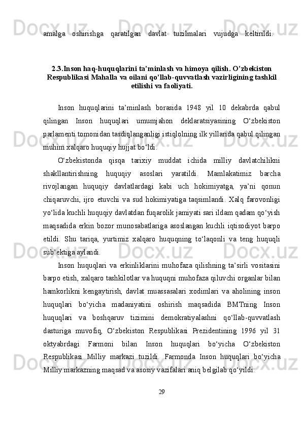 amalga   о shirishga   qaratilgan   davlat   tuzilmalari   vujudga   k е ltirildi.  
2.3 .Inson haq-huquqlarini ta’minlash va himoya qilish. O’zbekiston
Respublikasi Mahalla va oilani qo’llab-quvvatlash vazirligining tashkil
etilishi va faoliyati.
Inson   huquqlarini   ta’minlash   borasida   1948   yil   10   dekabrda   qabul
qilingan   Inson   huquqlari   umumjahon   deklaratsiyasining   O‘zbekiston
parlamenti tomonidan tasdiqlanganligi istiqlolning ilk yillarida qabul qilingan
muhim xalqaro huquqiy hujjat bo‘ldi.
O‘zbekistonda   qisqa   tarixiy   muddat   ichida   milliy   davlatchilikni
shakllantirishning   huquqiy   asoslari   yaratildi.   Mamlakatimiz   barcha
rivojlangan   huquqiy   davlatlardagi   kabi   uch   hokimiyatga,   ya’ni   qonun
chiqaruvchi,   ijro   etuvchi   va   sud   hokimiyatiga   taqsimlandi.   Xalq   farovonligi
yo‘lida kuchli huquqiy davlatdan fuqarolik jamiyati sari ildam qadam qo‘yish
maqsadida   erkin   bozor   munosabatlariga   asoslangan   kuchli   iqtisodiyot   barpo
etildi.   Shu   tariqa,   yurtimiz   xalqaro   huquqning   to‘laqonli   va   teng   huquqli
sub’ektiga aylandi. 
Inson   huquqlari   va   erkinliklarini   muhofaza   qilishning   ta’sirli   vositasini
barpo etish, xalqaro tashkilotlar va huquqni muhofaza qiluvchi organlar bilan
hamkorlikni   kengaytirish,   davlat   muassasalari   xodimlari   va   aholining   inson
huquqlari   bo‘yicha   madaniyatini   oshirish   maqsadida   BMTning   Inson
huquqlari   va   boshqaruv   tizimini   demokratiyalashni   qo‘llab-quvvatlash
dasturiga   muvofiq,   O‘zbekiston   Respublikasi   Prezidentining   1996   yil   31
oktyabrdagi   Farmoni   bilan   Inson   huquqlari   bo‘yicha   O‘zbekiston
Respublikasi   Milliy   markazi   tuzildi.   Farmonda   Inson   huquqlari   bo‘yicha
Milliy markazning maqsad va asosiy vazifalari aniq belgilab qo‘yildi. 
29 