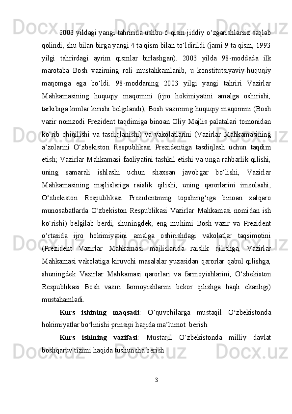 2003 yildagi yangi tahririda ushbu 6 qism jiddiy o‘zgarishlarsiz saqlab
qolindi, shu bilan birga yangi 4 ta qism bilan to‘ldirildi (jami 9 ta qism, 1993
yilgi   tahrirdagi   ayrim   qismlar   birlashgan).   2003   yilda   98-moddada   ilk
marotaba   Bosh   vazirning   roli   mustahkamlanib,   u   konstitutsiyaviy-huquqiy
maqomga   ega   bo‘ldi.   98-moddaning   2003   yilgi   yangi   tahriri   Vazirlar
Mahkamasining   huquqiy   maqomini   (ijro   hokimiyatini   amalga   oshirishi,
tarkibiga kimlar kirishi belgilandi), Bosh vazirning huquqiy maqomini (Bosh
vazir  nomzodi  Prezident  taqdimiga   binoan  Oliy   Majlis palatalari   tomonidan
ko‘rib   chiqilishi   va   tasdiqlanishi)   va   vakolatlarini   (Vazirlar   Mahkamasining
a’zolarini   O‘zbekiston   Respublikasi   Prezidentiga   tasdiqlash   uchun   taqdim
etish; Vazirlar Mahkamasi faoliyatini tashkil etishi va unga rahbarlik qilishi,
uning   samarali   ishlashi   uchun   shaxsan   javobgar   bo‘lishi,   Vazirlar
Mahkamasining   majlislariga   raislik   qilishi,   uning   qarorlarini   imzolashi,
O‘zbekiston   Respublikasi   Prezidentining   topshirig‘iga   binoan   xalqaro
munosabatlarda   O‘zbekiston   Respublikasi   Vazirlar   Mahkamasi   nomidan   ish
ko‘rishi)   belgilab   berdi,   shuningdek,   eng   muhimi   Bosh   vazir   va   Prezident
o‘rtasida   ijro   hokimiyatini   amalga   oshirishdagi   vakolatlar   taqsimotini
(Prezident   Vazirlar   Mahkamasi   majlislarida   raislik   qilishga,   Vazirlar
Mahkamasi vakolatiga kiruvchi masalalar yuzasidan qarorlar qabul qilishga,
shuningdek   Vazirlar   Mahkamasi   qarorlari   va   farmoyishlarini,   O‘zbekiston
Respublikasi   Bosh   vaziri   farmoyishlarini   bekor   qilishga   haqli   ekanligi)
mustahamladi.
Kurs   ishining   maqsadi :   O’quvchilarga   mustaqil   O zbekistondaʻ
hokimiyatlar bo linishi prinsipi haqida ma’lumot  berish.	
ʻ
Kurs   ishining   vazifasi :   Mustaqil   O’zbekistonda   milliy   davlat
boshqaruv tizimi haqida tushuncha berish
3