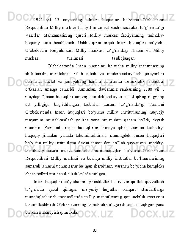 1996   yil   13   noyabrdagi   “Inson   huquqlari   bo‘yicha   O‘zbekiston
Respublikasi Milliy markazi faoliyatini tashkil etish masalalari to‘g‘risida”gi
Vazirlar   Mahkamasining   qarori   Milliy   markaz   faoliyatining   tashkiliy-
huquqiy   asosi   hisoblanadi.   Ushbu   qaror   orqali   Inson   huquqlari   bo‘yicha
O‘zbekiston   Respublikasi   Milliy   markazi   to‘g‘risidagi   Nizom   va   Milliy
markaz   tuzilmasi   tasdiqlangan.  
                  O‘zbekistonda   Inson   huquqlari   bo‘yicha   milliy   institutlarning
shakllanishi   mamlakatni   isloh   qilish   va   modernizatsiyalash   jarayonlari
doirasida   davlat   va   jamiyatning   barcha   sohalarida   demokratik   islohotlar
o‘tkazish   amalga   oshirildi.   Jumladan,   davlatimiz   rahbarining   2008   yil   1
maydagi   “Inson   huquqlari   umumjahon   deklaratsiyasi   qabul   qilinganligining
60   yilligiga   bag‘ishlangan   tadbirlar   dasturi   to‘g‘risida”gi   Farmoni
O‘zbekistonda   Inson   huquqlari   bo‘yicha   milliy   institutlarning   huquqiy
maqomini   mustahkamlash   yo‘lida   yana   bir   muhim   qadam   bo‘ldi,   deyish
mumkin.   Farmonda   inson   huquqlarini   himoya   qilish   tizimini   tashkiliy-
huquqiy   jihatdan   yanada   takomillashtirish,   shuningdek,   inson   huquqlari
bo‘yicha   milliy   institutlarni   davlat   tomonidan   qo‘llab-quvvatlash,   moddiy-
texnikaviy   bazani   mustahkamlash,   Inson   huquqlari   bo‘yicha   O‘zbekiston
Respublikasi   Milliy   markazi   va   boshqa   milliy   institutlar   bo‘linmalarining
samarali ishlashi uchun zarur bo‘lgan sharoitlarni yaratish bo‘yicha kompleks
chora-tadbirlarni qabul qilish ko‘zda tutilgan. 
Inson huquqlari bo‘yicha milliy institutlar faoliyatini qo‘llab-quvvatlash
to‘g‘risida   qabul   qilingan   me’yoriy   hujjatlar,   xalqaro   standartlarga
muvofiqlashtirish   maqsadlarida   milliy   institutlarning   qonunchilik   asoslarini
takomillashtirish O‘zbekistonning demokratik o‘zgarishlarga sodiqligini yana
bir karra namoyish qilmokda. 
30 