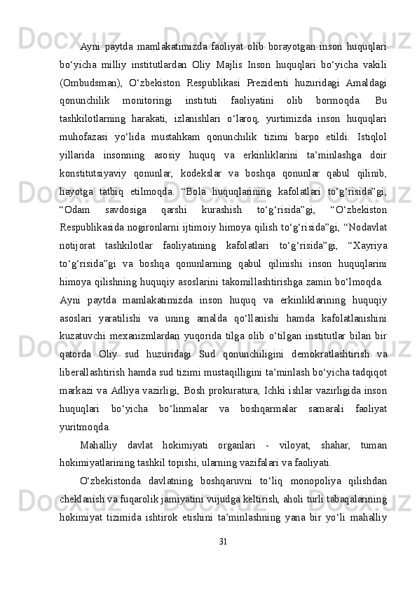 Ayni   paytda   mamlakatimizda   faoliyat   olib   borayotgan   inson   huquqlari
bo‘yicha   milliy   institutlardan   Oliy   Majlis   Inson   huquqlari   bo‘yicha   vakili
(Ombudsman),   O‘zbekiston   Respublikasi   Prezidenti   huzuridagi   Amaldagi
qonunchilik   monitoringi   instituti   faoliyatini   olib   bormoqda.   Bu
tashkilotlarning   harakati,   izlanishlari   o‘laroq,   yurtimizda   inson   huquqlari
muhofazasi   yo‘lida   mustahkam   qonunchilik   tizimi   barpo   etildi.   Istiqlol
yillarida   insonning   asosiy   huquq   va   erkinliklarini   ta’minlashga   doir
konstitutsiyaviy   qonunlar,   kodekslar   va   boshqa   qonunlar   qabul   qilinib,
hayotga   tatbiq   etilmoqda.   “Bola   huquqlarining   kafolatlari   to‘g‘risida”gi,
“Odam   savdosiga   qarshi   kurashish   to‘g‘risida”gi,   “O‘zbekiston
Respublikasida nogironlarni ijtimoiy himoya qilish to‘g‘risida”gi, “Nodavlat
notijorat   tashkilotlar   faoliyatining   kafolatlari   to‘g‘risida”gi,   “Xayriya
to‘g‘risida”gi   va   boshqa   qonunlarning   qabul   qilinishi   inson   huquqlarini
himoya qilishning huquqiy asoslarini takomillashtirishga zamin bo‘lmoqda.  
Ayni   paytda   mamlakatimizda   inson   huquq   va   erkinliklarining   huquqiy
asoslari   yaratilishi   va   uning   amalda   qo‘llanishi   hamda   kafolatlanishini
kuzatuvchi   mexanizmlardan   yuqorida   tilga   olib   o‘tilgan   institutlar   bilan   bir
qatorda   Oliy   sud   huzuridagi   Sud   qonunchiligini   demokratlashtirish   va
liberallashtirish hamda sud tizimi mustaqilligini ta’minlash bo‘yicha tadqiqot
markazi va Adliya vazirligi, Bosh prokuratura, Ichki ishlar vazirligida inson
huquqlari   bo‘yicha   bo‘linmalar   va   boshqarmalar   samarali   faoliyat
yuritmoqda. 
Mahalliy   davlat   hokimiyati   organlari   -   viloyat,   shahar,   tuman
hokimiyatlarining tashkil topishi, ularning vazifalari va faoliyati.  
O‘zbekistonda   davlatning   boshqaruvni   to‘liq   monopoliya   qilishdan
cheklanish va fuqarolik jamiyatini vujudga keltirish, aholi turli tabaqalarining
hokimiyat   tizimida   ishtirok   etishini   ta’minlashning   yana   bir   yo‘li   mahalliy
31 