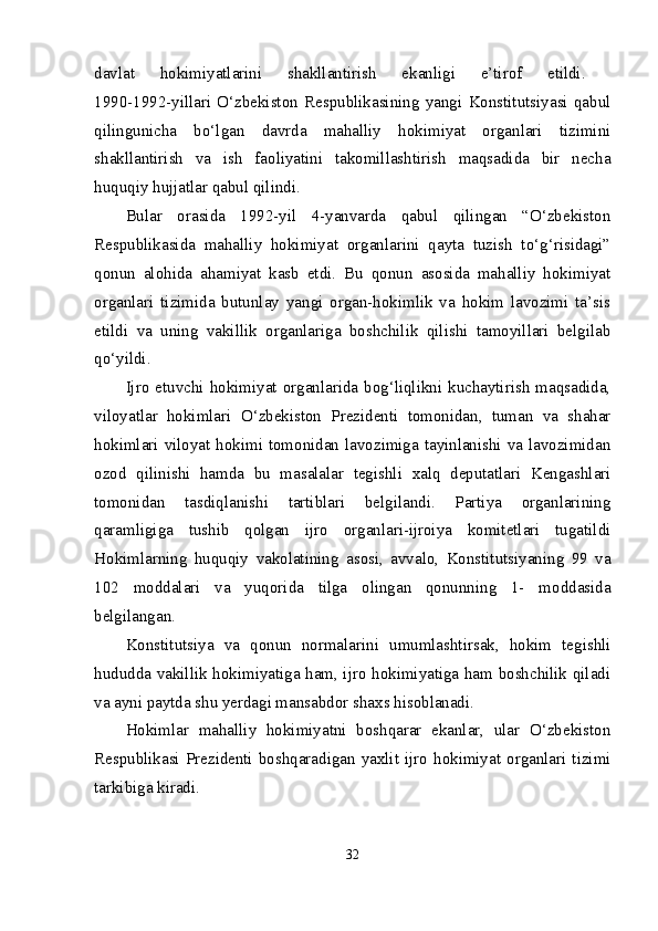 davlat   hokimiyatlarini   shakllantirish   ekanligi   e’tirof   etildi.  
1990-1992-yillari   O‘zbekiston   Respublikasining   yangi   Konstitutsiyasi   qabul
qilingunicha   bo‘lgan   davrda   mahalliy   hokimiyat   organlari   tizimini
shakllantirish   va   ish   faoliyatini   takomillashtirish   maqsadida   bir   necha
huquqiy hujjatlar qabul qilindi. 
Bular   orasida   1992-yil   4-yanvarda   qabul   qilingan   “O‘zbekiston
Respublikasida   mahalliy   hokimiyat   organlarini   qayta   tuzish   to‘g‘risidagi”
qonun   alohida   ahamiyat   kasb   etdi.   Bu   qonun   asosida   mahalliy   hokimiyat
organlari   tizimida   butunlay   yangi   organ-hokimlik   va   hokim   lavozimi   ta’sis
etildi   va   uning   vakillik   organlariga   boshchilik   qilishi   tamoyillari   belgilab
qo‘yildi. 
Ijro  etuvchi  hokimiyat  organlarida  bog‘liqlikni  kuchaytirish  maqsadida,
viloyatlar   hokimlari   O‘zbekiston   Prezidenti   tomonidan,   tuman   va   shahar
hokimlari viloyat hokimi tomonidan lavozimiga tayinlanishi va lavozimidan
ozod   qilinishi   hamda   bu   masalalar   tegishli   xalq   deputatlari   Kengashlari
tomonidan   tasdiqlanishi   tartiblari   belgilandi.   Partiya   organlarining
qaramligiga   tushib   qolgan   ijro   organlari-ijroiya   komitetlari   tugatildi
Hokimlarning   huquqiy   vakolatining   asosi,   avvalo,   Konstitutsiyaning   99   va
102   moddalari   va   yuqorida   tilga   olingan   qonunning   1-   moddasida
belgilangan. 
Konstitutsiya   va   qonun   normalarini   umumlashtirsak,   hokim   tegishli
hududda vakillik hokimiyatiga ham, ijro hokimiyatiga ham boshchilik qiladi
va ayni paytda shu yerdagi mansabdor shaxs hisoblanadi. 
Hokimlar   mahalliy   hokimiyatni   boshqarar   ekanlar,   ular   O‘zbekiston
Respublikasi  Prezidenti  boshqaradigan  yaxlit  ijro  hokimiyat  organlari  tizimi
tarkibiga kiradi. 
32 