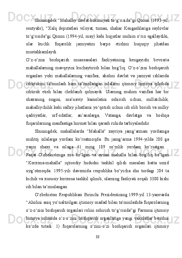 Shuningdek “Mahalliy davlat hokimiyati to‘g‘risida”gi Qonun (1993-yil,
sentyabr),   “Xalq   deputatlari   viloyat,   tuman,   shahar   Kengashlariga   saylovlar
to‘g‘risida”gi Qonun (1994-yil, may) kabi hujjatlar muhim o‘rin egallaydiki,
ular   kuchli   fuqarolik   jamiyatini   barpo   etishini   huquqiy   jihatdan
mustahkamlaydi.  
O‘z-o‘zini   boshqarish   muassasalari   faoliyatining   kengayishi   bevosita
mahallalarning   mavqeyini   kuchaytirish   bilan   bog‘liq.   O‘z-o‘zini   boshqarish
organlari   yoki   mahallalarning   vazifasi,   aholini   davlat   va   jamiyat   ishlarida
ishtirokini   ta’minlash   kam   ta’minlangan   oilalarni   ijtimoiy   himoya   qilishda
ishtirok   etish   bilan   cheklanib   qolmaydi.   Ularning   muhim   vazifasi   har   bir
shaxsning   ongini,   ma’naviy   kamolatini   oshirish   uchun,   millatchilik,
mahalliychilik kabi salbiy jihatlarni yo‘qotish uchun ish olib borish va milliy
qadriyatlar,   urf-odatlar,   an’analarga,   Vatanga,   davlatga   va   boshqa
fuqarolarning manfaatiga hurmat bilan qarash ruhida tarbiyalashdir. 
Shuningdek,   mahallalarda   “Mahalla”   xayriya   jamg‘armasi   yordamga
muhtoj   oilalarga   yordam   ko‘rsatmoqda.   Bu   jamg‘arma   1994-yilda   200   ga
yaqin   shaxs   va   oilaga   41   ming   189   so‘mlik   yordam   ko‘rsatgan.  
Faqat   O‘zbekistonga   xos   bo‘lgan   va   aynan   mahalla   bilan   bog‘liq   bo‘lgan
“Korxona-mahalla”   iqtisodiy   hududni   tashkil   qilish   masalasi   katta   umid
uyg‘otmoqda.   1995-yili   davomida   respublika   bo‘yicha   shu   turdagi   204   ta
kichik va xususiy korxona tashkil qilinib, ularning faoliyati orqali 3300 kishi
ish bilan ta’minlangan. 
O‘zbekiston Respublikasi  Birinchi  Prezidentining 1999-yil  13-yanvarda
“Aholini aniq yo‘naltirilgan ijtimoiy madad bilan ta’minlashda fuqarolarning
o‘z-o‘zini boshqarish organlari rolini oshirish to‘g‘risida”gi Farmoni ijtimoiy
himoya  sohasida  o‘z-o‘zini  boshqarish  organlariga  yangi  vakolatlar  berishni
ko‘zda   tutadi:   1)   fuqarolarning   o‘zini-o‘zi   boshqarish   organlari   ijtimoiy
33 