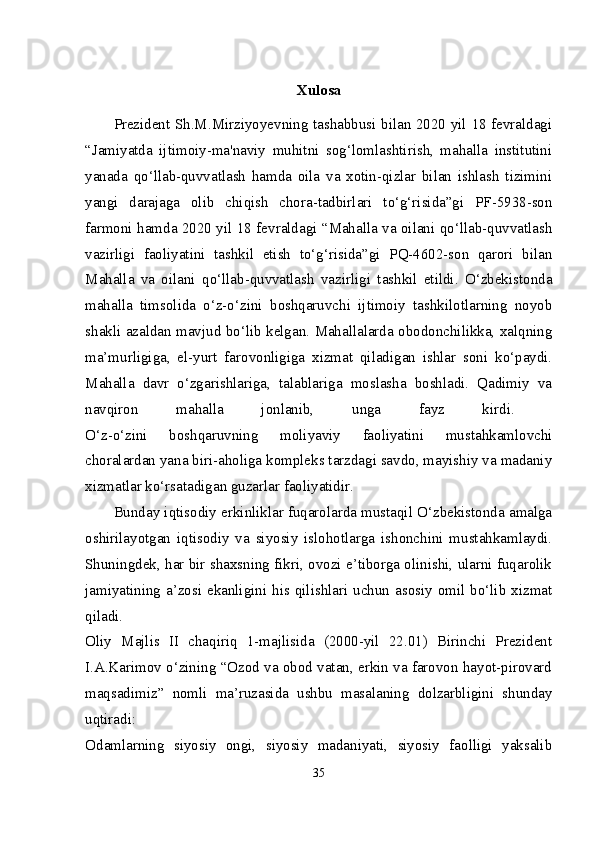 Xulosa
Prezident Sh.M.Mirziyoyevning tashabbusi bilan 2020 yil 18 fevraldagi
“Jamiyatda   ijtimoiy-ma'naviy   muhitni   sog‘lomlashtirish,   mahalla   institutini
yanada   qo‘llab-quvvatlash   hamda   oila   va   xotin-qizlar   bilan   ishlash   tizimini
yangi   darajaga   olib   chiqish   chora-tadbirlari   to‘g‘risida”gi   PF-5938-son
farmoni hamda 2020 yil 18 fevraldagi “Mahalla va oilani qo‘llab-quvvatlash
vazirligi   faoliyatini   tashkil   etish   to‘g‘risida”gi   PQ-4602-son   qarori   bilan
Mahalla   va   oilani   qo‘llab-quvvatlash   vazirligi   tashkil   etildi.   O‘zbekistonda
mahalla   timsolida   o‘z-o‘zini   boshqaruvchi   ijtimoiy   tashkilotlarning   noyob
shakli azaldan mavjud bo‘lib kelgan. Mahallalarda obodonchilikka, xalqning
ma’murligiga,   el-yurt   farovonligiga   xizmat   qiladigan   ishlar   soni   ko‘paydi.
Mahalla   davr   o‘zgarishlariga,   talablariga   moslasha   boshladi.   Qadimiy   va
navqiron   mahalla   jonlanib,   unga   fayz   kirdi.  
O‘z-o‘zini   boshqaruvning   moliyaviy   faoliyatini   mustahkamlovchi
choralardan yana biri-aholiga kompleks tarzdagi savdo, mayishiy va madaniy
xizmatlar ko‘rsatadigan guzarlar faoliyatidir. 
Bunday iqtisodiy erkinliklar fuqarolarda mustaqil O‘zbekistonda amalga
oshirilayotgan   iqtisodiy   va   siyosiy   islohotlarga   ishonchini   mustahkamlaydi.
Shuningdek, har bir shaxsning fikri, ovozi e’tiborga olinishi, ularni fuqarolik
jamiyatining a’zosi ekanligini his qilishlari uchun asosiy omil bo‘lib xizmat
qiladi.  
Oliy   Majlis   II   chaqiriq   1-majlisida   (2000-yil   22.01)   Birinchi   Prezident
I.A.Karimov o‘zining “Ozod va obod vatan, erkin va farovon hayot-pirovard
maqsadimiz”   nomli   ma’ruzasida   ushbu   masalaning   dolzarbligini   shunday
uqtiradi:  
Odamlarning   siyosiy   ongi,   siyosiy   madaniyati,   siyosiy   faolligi   yaksalib
35