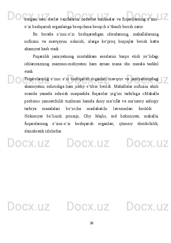 borgani   sari,   davlat   vazifalarini   nodavlat   tuzilmalar   va   fuqarolarning   o‘zini-
o‘zi boshqarish organlariga bosqichma-bosqich o‘tkazib borish zarur. 
Bu   borada   o‘zini-o‘zi   boshqaradigan   idoralarning,   mahallalarning
nufuzini   va   mavqeyini   oshirish,   ularga   ko‘proq   huquqlar   berish   katta
ahamiyat kasb etadi. 
Fuqarolik   jamiyatining   mustahkam   asoslarini   barpo   etish   yo‘lidagi
ishlarimizning   mazmun-mohiyatini   ham   aynan   mana   shu   masala   tashkil
etadi.  
Fuqarolarning   o‘zini   o‘zi   boshqarish   organlari   mavqeyi   va   jamiyatimizdagi
ahamiyatini   oshirishga   ham   jiddiy   e’tibor   berildi.   Mahallalar   nufuzini   aholi
orasida   yanada   oshirish   maqsadida   fuqarolar   yig‘ini   tarkibiga   «Mahalla
posboni»   jamoatchilik   tuzilmasi   hamda   diniy   ma’rifat   va   ma’naviy   axloqiy
tarbiya   masalalari   bo‘yicha   maslahatchi   lavozimlari   kiritildi.  
Hokimiyat   bo’linish   prinsipi,   Oliy   Majlis,   sud   hokimiyati,   mahalla,
fuqarolarning   o’zini-o’zi   boshqarish   organlari,   ijtimoiy   sherikchilik,
demokratik islohotlar. 
36 