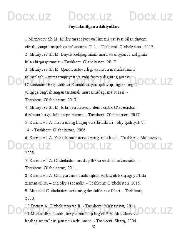 Foydalanilgan adabiyotlar:
1.Mirziyoev Sh.M. Milliy taraqqiyot yo‘limizni qat’iyat bilan davom 
ettirib, yangi bosqichga ko‘taramiz. T. 1. - Toshkent: O‘zbekiston.. 2017. 
2. Mirziyoev Sh.M. Buyuk kelajagimizni mard va oliyjanob xalqimiz 
bilan birga quramiz. - Toshkent: O‘zbekiston. 2017. 
3. Mirziyoev Sh.M. Qonun ustuvorligi va inson ma’nfaatlarini 
ta’minlash – yurt taraqqiyoti va xalq farovonligining garovi. 
O‘zbekiston Respublikasi Konstitutsiyasi qabul qilinganining 24 
yiligiga bag‘ishlangan tantanali marosimidagi ma’ruzasi. - 
Toshkent: O‘zbekiston. 2017. 
4. Mirziyoev Sh.M. Erkin va farovon, demokratik O‘zbekiston 
davlatini birgalikda barpo etamiz. - Toshkent: O‘zbekiston.  2017. 
5. Karimov I.A. Inson uning huquq va erkinliklari - oliy qadriyat. T. 
14. - Toshkent: O‘zbekiston, 2006. 
6. Karimov I.A. Yuksak ma’naviyat-yengilmas kuch. -Toshkent: Ma’naviyat,
2008. 
7. Karimov I.A. O‘zbekiston mustaqillikka erishish ostonasida. – 
Toshkent: O‘zbekiston, 2011. 
8. Karimov I.A. Ona yurtimiz baxtu iqboli va buyuk kelajagi yo‘lida 
xizmat qilish – eng oliy saodatdir. - Toshkent: O‘zbekiston. 2015. 
9. Mustakil O‘zbekistan tarixining dastlabki saxifalari. - Toshkent, 
2000. 
10.Erkaev A. O‘zbekiston yo‘li. - Toshkent: Ma’naviyat, 2011. 
11.Mustaqillik: Izohli ilmiy-ommabop lug‘at // M.Abdullaev va 
boshqalar: to‘ldirilgan uchinchi nashr. - Toshkent: Sharq, 2006. 
37 