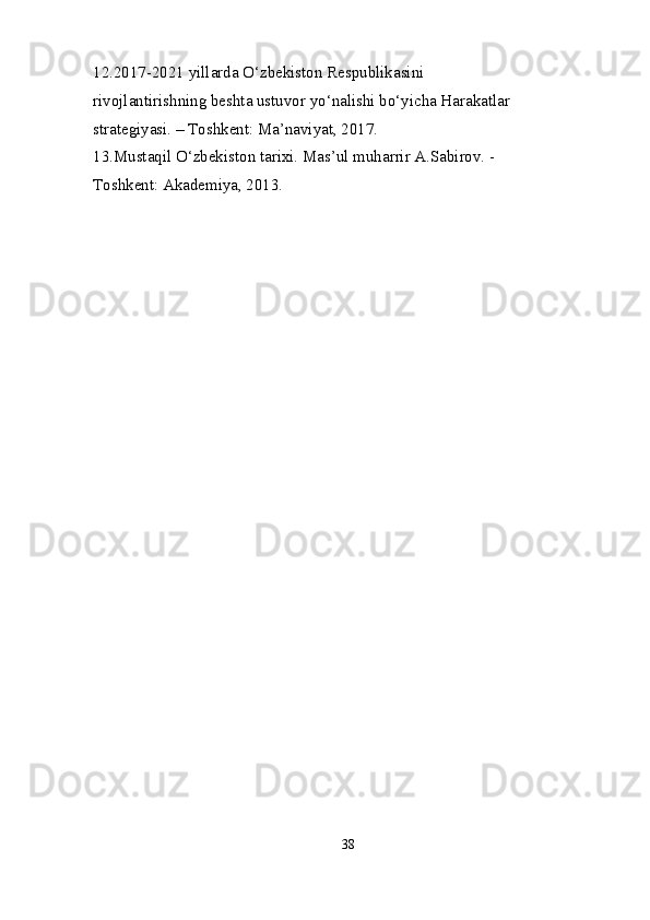 12.2017-2021 yillarda O‘zbekiston Respublikasini 
rivojlantirishning beshta ustuvor yo‘nalishi bo‘yicha Harakatlar 
strategiyasi. – Toshkent: Ma’naviyat, 2017. 
13.Mustaqil O‘zbekiston tarixi. Mas’ul muharrir A.Sabirov. - 
Toshkent: Akademiya, 2013. 
38 