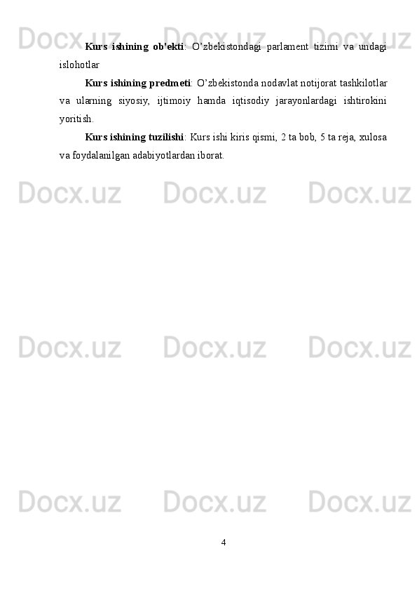Kurs   ishining   ob'ekti :   O’zbekistondagi   parlament   tizimi   va   undagi
islohotlar
Kurs ishining predmeti : O’zbekistonda nodavlat notijorat tashkilotlar
va   ularning   siyosiy,   ijtimoiy   hamda   iqtisodiy   jarayonlardagi   ishtirokini
yoritish.
Kurs ishining tuzilishi : Kurs ishi kiris qismi, 2 ta bob, 5 ta reja, xulosa
va foydalanilgan adabiyotlardan iborat.
4
