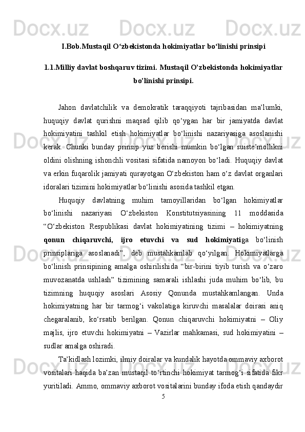 I.Bob.Mustaqil O zbekistonda hokimiyatlar bo linishi prinsipiʻ ʻ
1.1.Milliy davlat boshqaruv tizimi.  Mustaqil O’zbekistonda hokimiyatlar
bo’linishi prinsipi.
Jahon   davlatchilik   va   demokratik   taraqqiyoti   tajribasidan   ma’lumki,
huquqiy   davlat   qurishni   maqsad   qilib   qo‘ygan   har   bir   jamiyatda   davlat
hokimiyatini   tashkil   etish   hokimiyatlar   bo‘linishi   nazariyasiga   asoslanishi
kerak.   Chunki   bunday   prinsip   yuz   berishi   mumkin   bo‘lgan   suiste’mollikni
oldini olishning ishonchli vositasi sifatida namoyon bo‘ladi. Huquqiy davlat
va erkin fuqarolik jamiyati qurayotgan O‘zbekiston ham o‘z davlat organlari
idoralari tizimini hokimiyatlar bo‘linishi asosida tashkil etgan.
Huquqiy   davlatning   muhim   tamoyillaridan   bo‘lgan   hokimiyatlar
bo‘linishi   nazariyasi   O‘zbekiston   Konstitutsiyasining   11   moddasida
“O‘zbekiston   Respublikasi   davlat   hokimiyatining   tizimi   –   hokimiyatning
qonun   chiqaruvchi,   ijro   etuvchi   va   sud   hokimiyati ga   bo‘linish
prinsiplariga   asoslanadi”,   deb   mustahkamlab   qo‘yilgan.   Hokimiyatlarga
bo‘linish   prinsipining   amalga   oshirilishida   “bir-birini   tiyib   turish   va   o‘zaro
muvozanatda   ushlash”   tizimining   samarali   ishlashi   juda   muhim   bo‘lib,   bu
tizimning   huquqiy   asoslari   Asosiy   Qonunda   mustahkamlangan.   Unda
hokimiyatning   har   bir   tarmog‘i   vakolatiga   kiruvchi   masalalar   doirasi   aniq
chegaralanib,   ko‘rsatib   berilgan.   Qonun   chiqaruvchi   hokimiyatni   –   Oliy
majlis,   ijro   etuvchi   hokimiyatni   –   Vazirlar   mahkamasi,   sud   hokimiyatini   –
sudlar amalga oshiradi. 
Ta’kidlash lozimki, ilmiy doiralar va kundalik hayotda ommaviy axborot
vositalari   haqida   ba’zan   mustaqil   to‘rtinchi   hokimiyat   tarmog‘i   sifatida   fikr
yuritiladi. Ammo, ommaviy axborot vositalarini bunday ifoda etish qandaydir
5 