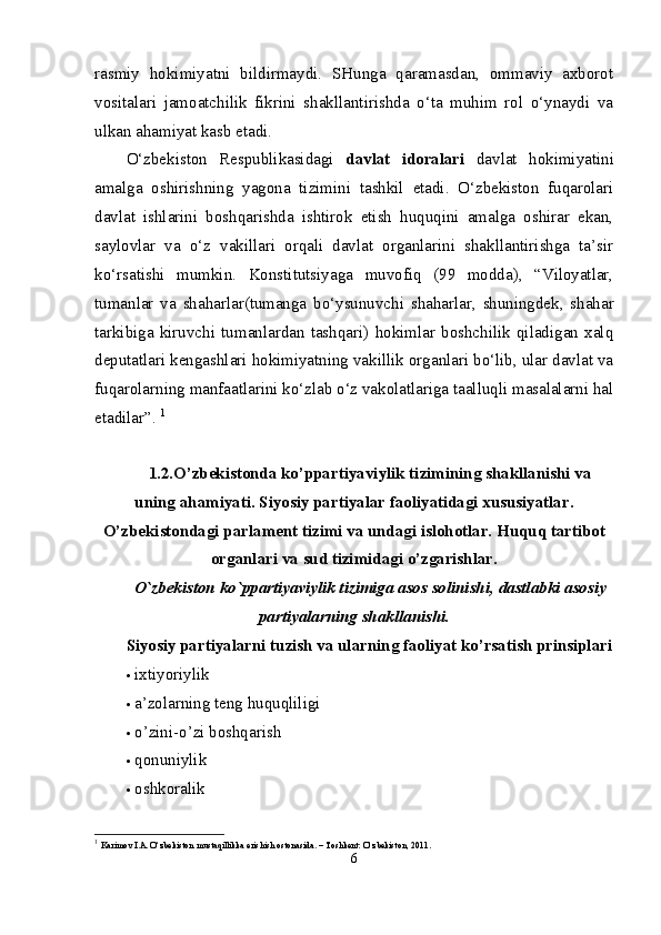 rasmiy   hokimiyatni   bildirmaydi.   SHunga   qaramasdan,   ommaviy   axborot
vositalari   jamoatchilik   fikrini   shakllantirishda   o‘ta   muhim   rol   o‘ynaydi   va
ulkan ahamiyat kasb etadi. 
O‘zbekiston   Respublikasidagi   davlat   idoralari   davlat   hokimiyatini
amalga   oshirishning   yagona   tizimini   tashkil   etadi.   O‘zbekiston   fuqarolari
davlat   ishlarini   boshqarishda   ishtirok   etish   huquqini   amalga   oshirar   ekan,
saylovlar   va   o‘z   vakillari   orqali   davlat   organlarini   shakllantirishga   ta’sir
ko‘rsatishi   mumkin.   Konstitutsiyaga   muvofiq   (99   modda),   “Viloyatlar,
tumanlar   va   shaharlar(tumanga   bo‘ysunuvchi   shaharlar,   shuningdek,   shahar
tarkibiga   kiruvchi   tumanlardan   tashqari)   hokimlar   boshchilik   qiladigan   xalq
deputatlari kengashlari hokimiyatning vakillik organlari bo‘lib, ular davlat va
fuqarolarning manfaatlarini ko‘zlab o‘z vakolatlariga taalluqli masalalarni hal
etadilar”.  1
1. 2.O’zbekistonda ko’ppartiyaviylik tizimining shakllanishi va
uning ahamiyati. Siyosiy partiyalar faoliyatidagi xususiyatlar.
O’zbekistondagi parlament tizimi va undagi islohotlar. Huquq tartibot
organlari va sud tizimidagi o’zgarishlar.
O`zb е kiston ko`ppartiyaviylik tizimiga asos solinishi, dastlabki asosiy
partiyalarning shakllanishi.
Siyosiy partiyalarni tuzish va ularning faoliyat ko’rsatish prinsiplari
 ixtiyoriylik 
 a’zolarning teng huquqliligi 
 o’zini-o’zi boshqarish 
 qonuniylik 
 oshkoralik 
1
  Karimov I.A. O‘zbekiston mustaqillikka erishish ostonasida. – Toshkent: O‘zbekiston, 2011.
6 