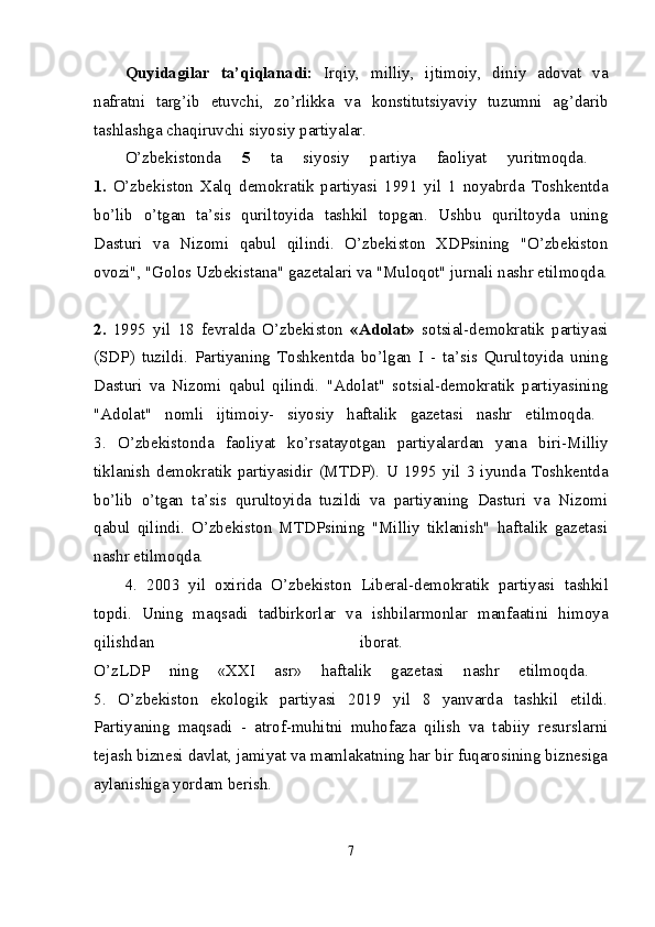 Quyidagilar   ta’qiqlanadi:   Irqiy,   milliy,   ijtimoiy,   diniy   adovat   va
nafratni   targ’ib   etuvchi,   zo’rlikka   va   konstitutsiyaviy   tuzumni   ag’darib
tashlashga chaqiruvchi siyosiy partiyalar. 
O’zbekistonda   5   ta   siyosiy   partiya   faoliyat   yuritmoqda.  
1.   O’zbekiston   Xalq   demokratik   partiyasi   1991   yil   1   noyabrda   Toshkentda
bo’lib   o’tgan   ta’sis   quriltoyida   tashkil   topgan.   Ushbu   quriltoyda   uning
Dasturi   va   Nizomi   qabul   qilindi.   O’zbekiston   XDPsining   "O’zbekiston
ovozi", "Golos Uzbekistana" gazetalari va "Muloqot" jurnali nashr etilmoqda.
2.   1995   yil   18   fevralda   O’zbekiston   «Adolat»   sotsial-demokratik   partiyasi
(SDP)   tuzildi.   Partiyaning   Toshkentda   bo’lgan   I   -   ta’sis   Qurultoyida   uning
Dasturi   va   Nizomi   qabul   qilindi.   "Adolat"   sotsial-demokratik   partiyasining
"Adolat"   nomli   ijtimoiy-   siyosiy   haftalik   gazetasi   nashr   etilmoqda.  
3.   O’zbekistonda   faoliyat   ko’rsatayotgan   partiyalardan   yana   biri- Milliy
tiklanish   demokratik   partiyasidir   (MTDP).   U   1995   yil   3   iyunda   Toshkentda
bo’lib   o’tgan   ta’sis   qurultoyida   tuzildi   va   partiyaning   Dasturi   va   Nizomi
qabul   qilindi.   O’zbekiston   MTDPsining   "Milliy   tiklanish"   haftalik   gazetasi
nashr etilmoqda. 
4.   2003   yil   oxirida   O’zbekiston   Liberal-demokratik   partiyasi   tashkil
topdi.   Uning   maqsadi   tadbirkorlar   va   ishbilarmonlar   manfaatini   himoya
qilishdan   iborat.  
O’zLDP   ning   «XXI   asr»   haftalik   gazetasi   nashr   etilmoqda.  
5.   O’zbekiston   ekologik   partiyasi   2019   yil   8   yanvarda   tashkil   etildi.
Partiyaning   maqsadi   -   atrof-muhitni   muhofaza   qilish   va   tabiiy   resurslarni
tejash biznesi davlat, jamiyat va mamlakatning har bir fuqarosining biznesiga
aylanishiga yordam berish. 
7 