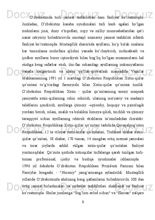 O’zbekistonda   turli   jamoat   tashkilotlari   ham   faoliyat   ko’rsatmoqda.
Jumladan,   O’zbekiston   kasaba   uyushmalari   turli   kasb   egalari   bo’lgan
xodimlarni   jinsi,   diniy   e’tiqodlari,   irqiy   va   milliy   munosabatlaridan   qat’i
nazar   ixtiyoriy   birlashtiruvchi   mustaqil   ommaviy   jamoat   tashkiloti   sifatidi
faoliyat   ko’rsatmoqda.   Mustaqillik   sharoitida   ayollarni,   ko’p   bolali   onalarni
har   tomonlama   muhofaza   qilishni   yanada   ko’chaytirish,   mehnatkash   va
ijodkor   ayollarni   bozor   iqtisodiyoti   bilan   bog’liq   bo’lgan   muammolarni   hal
etishga   keng   safarbar   etish,   ilm-fan   sohasidagi   ayollarning   imkoniyatlarini
yanada   kengaytirish   va   ularni   qo’llab-quvvatlash   maqsadida   Vazirlar
Mahkamasining   1991   yil   1   martdagi   O’zbekiston   Respublikasi   Xotin-qizlar
qo’mitasi   to’g’risidagi   farmoyishi   bilan   Xotin-qizlar   qo’mitasi   tuzildi.
O’zbekiston   Respublikasi   Xotin   -   qizlar   qo’mitasining   asosiy   maqsadi
jamiyatda   xotin-qizlarning   rolini   oshirish,   ularning   ma’naviy   va   madaniy
talablarini   qondirish,   ayollarga   ijtimoiy   –iqtisodiy,   huquqiy   va   psixologik
yordam berish, oilani, onalik va bolalikni himoya qilish, tinchlik va ijtimoiy
taraqqiyot   uchun   ayollarning   ishtirok   etishlarini   ta’minlashdan   iboratdir.
O’zbekiston   Respublikasi   Xotin-qizlar   qo’mitasi   tarkibida   Qoraqalpog’iston
Respublikasi,   12   ta   viloyat   xotin-kizlar   qo’mitalari,   Toshkent   shahar   xotin-
qizlar   qo’mitasi,   38   shahar,   170   tuman,   14   mingdan   ortiq   mexnat   jamoalari
va   turar   joylarda   ashkil   etilgan   xotin-qizlar   qo’mitalari   faoliyat
yuritmoqdalar.   Qo’mita   qoshida   xotinqizlar   toifalariga   qarab   tuzilgan   turli-
tuman   professional,   ijodiy   va   boshqa   uyushmalar   ishlamoqda.  
1996   yil   dekabrda   O’zbekiston   Respublikasi   Prezidenti   Farmoni   bilan
Faxriylar   kengashi   -   "Nuroniy"   jamg’armasiga   aylantirildi.   Mustaqillik
yillarida   O’zbekistonda   aholining   keng   qatlamlarini   birlashtiruvchi   300   dan
ortiq   jamoat   birlashmalari   va   nodavlat   tashkilotlari   shakllandi   va   faoliyat
ko’rsatmoqda. Shular jumlasiga "Sog’lom avlod uchun" va "Ekosan" xalqaro
8 