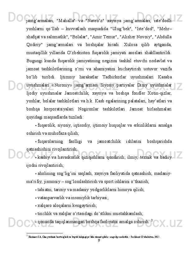 jamg’armalari,   "Mahalla"   va   "Navro’z"   xayriya   jamg’armalari,   iste’dodli
yoshlarni   qo’llab   –   kuvvatlash   maqsadida   "Ulug’bek",   "Iste’dod",   "Mehr–
shafqat va salomatlik", "Bolalar", "Amir Temur", "Alisher Novoiy", "Abdulla
Qodiriy"   jamg’armalari   va   boshqalar   kiradi.   Xulosa   qilib   aytganda,
mustaqillik   yillarida   O’zbekiston   fuqarolik   jamiyati   asoslari   shakllantirildi.
Bugungi   kunda   fuqarolik   jamiyatining   negizini   tashkil   etuvchi   nodavlat   va
jamoat   tashkilotlarining   o’rni   va   ahamiyatini   kuchaytirish   ustuvor   vazifa
bo’lib   turibdi.   Ijtimoiy   harakatlar   Tadbirkorlar   uyushmalari   Kasaba
uyushmalari   «Nuroniy»   jamg’armasi   Siyosiy   partiyalar   Diniy   uyushmalar
Ijodiy   uyushmalar   Jamoatchilik,   xayriya   va   boshqa   fondler   Xotin-qizlar,
yoshlar, bolalar tashkilotlari va h.k. Kasb egalarining palatalari,  hay’atlari va
boshqa   korporatsiyalari   Nogironlar   tashkilotlari   Jamoat   birlashmalari
quyidagi maqsadlarda tuziladi: 
 fuqarolik,   siyosiy,   iqtisodiy,   ijtimoiy   huquqlar   va   erkinliklarni   amalga
oshirish va muhofaza qilish; 
 fuqarolarning   faolligi   va   jamoatchilik   ishlarini   boshqarishda
qatnashishini rivojlantirish; 
 kasbiy   va   havaskorlik   qiziqishlarni   qondirish;   ilmiy,   texnik   va   badiiy
ijodni rivojlantirish; 
 aholining  sog’lig’ini saqlash,  xayriya  faoliyatida  qatnashish; madaniy-
ma’rifiy, jismoniy – sog’lomlashtirish va sport ishlarini o’tkazish; 
 tabiatni, tarixiy va madaniy yodgorliklarni himoya qilish; 
 vatanparvarlik va insoniylik tarbiyasi; 
 xalqaro aloqalarni kengaytirish; 
 tinchlik va xalqlar o’rtasidagi do’stlikni mustahkamlash; 
 qonunda taqiqlanmangan boshqa faoliyatni amalga oshirish.  2
2
  Karimov I.A. Ona yurtimiz baxtu iqboli va buyuk kelajagi yo‘lida xizmat qilish – eng oliy saodatdir. - Toshkent: O‘zbekiston. 2015. 
9 