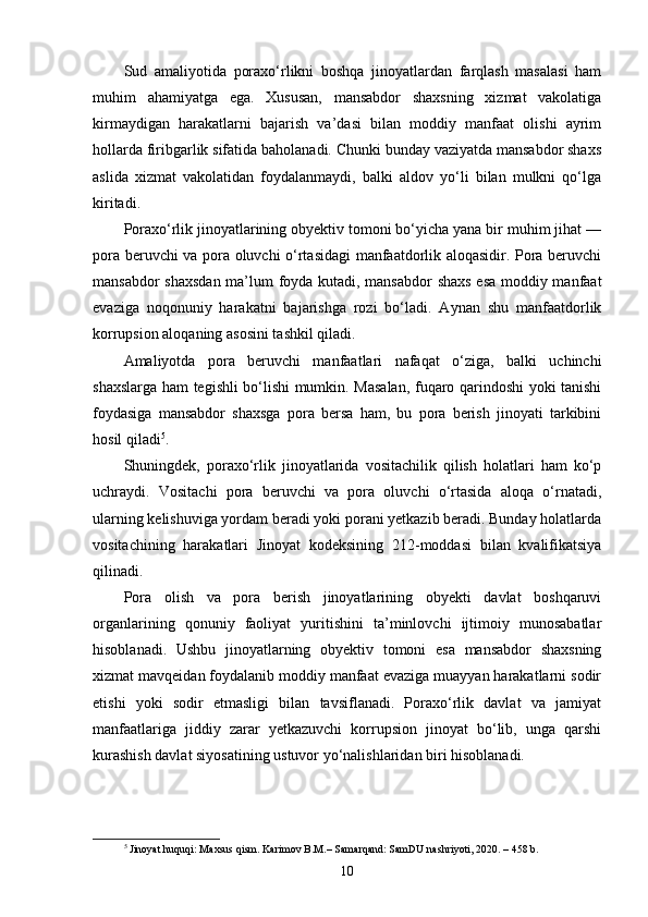 Sud   amaliyotida   poraxo‘rlikni   boshqa   jinoyatlardan   farqlash   masalasi   ham
muhim   ahamiyatga   ega.   Xususan,   mansabdor   shaxsning   xizmat   vakolatiga
kirmaydigan   harakatlarni   bajarish   va’dasi   bilan   moddiy   manfaat   olishi   ayrim
hollarda firibgarlik sifatida baholanadi. Chunki bunday vaziyatda mansabdor shaxs
aslida   xizmat   vakolatidan   foydalanmaydi,   balki   aldov   yo‘li   bilan   mulkni   qo‘lga
kiritadi.
Poraxo‘rlik jinoyatlarining obyektiv tomoni bo‘yicha yana bir muhim jihat —
pora beruvchi va pora oluvchi o‘rtasidagi manfaatdorlik aloqasidir. Pora beruvchi
mansabdor shaxsdan ma’lum foyda kutadi, mansabdor  shaxs esa moddiy manfaat
evaziga   noqonuniy   harakatni   bajarishga   rozi   bo‘ladi.   Aynan   shu   manfaatdorlik
korrupsion aloqaning asosini tashkil qiladi.
Amaliyotda   pora   beruvchi   manfaatlari   nafaqat   o‘ziga,   balki   uchinchi
shaxslarga ham tegishli bo‘lishi mumkin. Masalan, fuqaro qarindoshi yoki tanishi
foydasiga   mansabdor   shaxsga   pora   bersa   ham,   bu   pora   berish   jinoyati   tarkibini
hosil qiladi 5
.
Shuningdek,   poraxo‘rlik   jinoyatlarida   vositachilik   qilish   holatlari   ham   ko‘p
uchraydi.   Vositachi   pora   beruvchi   va   pora   oluvchi   o‘rtasida   aloqa   o‘rnatadi,
ularning kelishuviga yordam beradi yoki porani yetkazib beradi. Bunday holatlarda
vositachining   harakatlari   Jinoyat   kodeksining   212-moddasi   bilan   kvalifikatsiya
qilinadi.
Pora   olish   va   pora   berish   jinoyatlarining   obyekti   davlat   boshqaruvi
organlarining   qonuniy   faoliyat   yuritishini   ta’minlovchi   ijtimoiy   munosabatlar
hisoblanadi.   Ushbu   jinoyatlarning   obyektiv   tomoni   esa   mansabdor   shaxsning
xizmat mavqeidan foydalanib moddiy manfaat evaziga muayyan harakatlarni sodir
etishi   yoki   sodir   etmasligi   bilan   tavsiflanadi.   Poraxo‘rlik   davlat   va   jamiyat
manfaatlariga   jiddiy   zarar   yetkazuvchi   korrupsion   jinoyat   bo‘lib,   unga   qarshi
kurashish davlat siyosatining ustuvor yo‘nalishlaridan biri hisoblanadi.
5
  Jinoyat huquqi: Maxsus qism. Karimov B.M.– Samarqand: SamDU nashriyoti, 2020. – 458 b.
10 