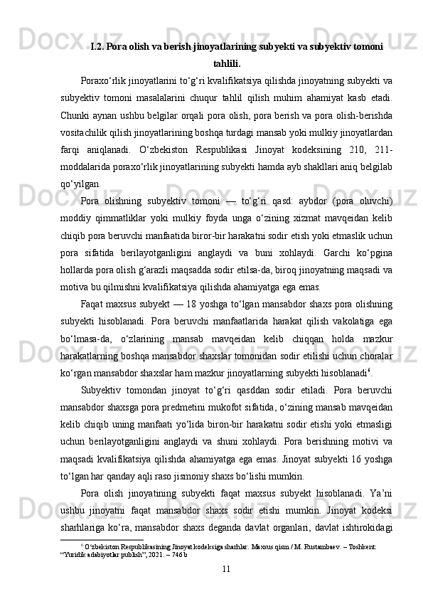 I.2. Pora olish va berish jinoyatlarining subyekti va subyektiv tomoni
tahlili.
Poraxo‘rlik jinoyatlarini to‘g‘ri kvalifikatsiya qilishda jinoyatning subyekti va
subyektiv   tomoni   masalalarini   chuqur   tahlil   qilish   muhim   ahamiyat   kasb   etadi.
Chunki aynan ushbu belgilar orqali pora olish, pora berish va pora olish-berishda
vositachilik qilish jinoyatlarining boshqa turdagi mansab yoki mulkiy jinoyatlardan
farqi   aniqlanadi.   O‘zbekiston   Respublikasi   Jinoyat   kodeksining   210,   211-
moddalarida poraxo‘rlik jinoyatlarining subyekti hamda ayb shakllari aniq belgilab
qo‘yilgan.
Pora   olishning   subyektiv   tomoni   —   to‘g‘ri   qasd:   aybdor   (pora   oluvchi)
moddiy   qimmatliklar   yoki   mulkiy   foyda   unga   o‘zining   xizmat   mavqeidan   kelib
chiqib pora beruvchi manfaatida biror-bir harakatni sodir etish yoki etmaslik uchun
pora   sifatida   berilayotganligini   anglaydi   va   buni   xohlaydi.   Garchi   ko‘pgina
hollarda pora olish g‘arazli maqsadda sodir etilsa-da, biroq jinoyatning maqsadi va
motiva bu qilmishni kvalifikatsiya qilishda ahamiyatga ega emas. 
Faqat maxsus subyekt — 18 yoshga to‘lgan mansabdor shaxs pora olishning
subyekti   hisoblanadi.   Pora   beruvchi   manfaatlarida   harakat   qilish   vakolatiga   ega
bo‘lmasa-da,   o‘zlarining   mansab   mavqeidan   kelib   chiqqan   holda   mazkur
harakatlarning boshqa mansabdor shaxslar tomonidan sodir etilishi uchun choralar
ko‘rgan mansabdor shaxslar ham mazkur jinoyatlarning subyekti hisoblanadi 6
.
Subyektiv   tomondan   jinoyat   to‘g‘ri   qasddan   sodir   etiladi.   Pora   beruvchi
mansabdor shaxsga pora predmetini mukofot sifatida, o‘zining mansab mavqeidan
kelib chiqib uning manfaati yo‘lida biron-bir harakatni  sodir etishi yoki etmasligi
uchun   berilayotganligini   anglaydi   va   shuni   xohlaydi.   Pora   berishning   motivi   va
maqsadi kvalifikatsiya qilishda ahamiyatga ega emas. Jinoyat subyekti 16 yoshga
to‘lgan har qanday aqli raso jismoniy shaxs bo‘lishi mumkin.
Pora   olish   jinoyatining   subyekti   faqat   maxsus   subyekt   hisoblanadi.   Ya’ni
ushbu   jinoyatni   faqat   mansabdor   shaxs   sodir   etishi   mumkin.   Jinoyat   kodeksi
sharhlariga  ko‘ra,  mansabdor  shaxs   deganda  davlat  organlari,  davlat   ishtirokidagi
6
  O zbekiston Respublikasining Jinoyat kodeksiga sharhlar. Maxsus qism / M. Rustambaev. – Toshkent: ʻ
“Yuridik adabiyotlar publish”, 2021. – 746 b
11 
