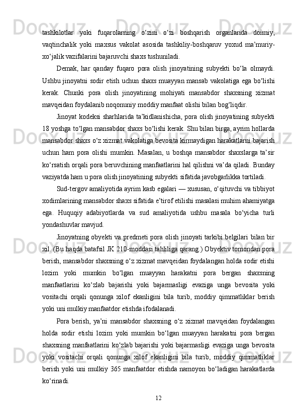 tashkilotlar   yoki   fuqarolarning   o‘zini   o‘zi   boshqarish   organlarida   doimiy,
vaqtinchalik   yoki   maxsus   vakolat   asosida   tashkiliy-boshqaruv   yoxud   ma’muriy-
xo‘jalik vazifalarini bajaruvchi shaxs tushuniladi.
Demak,   har   qanday   fuqaro   pora   olish   jinoyatining   subyekti   bo‘la   olmaydi.
Ushbu jinoyatni sodir etish uchun shaxs muayyan mansab vakolatiga ega bo‘lishi
kerak.   Chunki   pora   olish   jinoyatining   mohiyati   mansabdor   shaxsning   xizmat
mavqeidan foydalanib noqonuniy moddiy manfaat olishi bilan bog‘liqdir.
Jinoyat kodeksi  sharhlarida ta’kidlanishicha, pora olish jinoyatining subyekti
18 yoshga to‘lgan mansabdor shaxs bo‘lishi kerak. Shu bilan birga, ayrim hollarda
mansabdor shaxs o‘z xizmat vakolatiga bevosita kirmaydigan harakatlarni bajarish
uchun   ham   pora   olishi   mumkin.   Masalan,   u   boshqa   mansabdor   shaxslarga   ta’sir
ko‘rsatish orqali pora beruvchining manfaatlarini hal qilishni va’da qiladi. Bunday
vaziyatda ham u pora olish jinoyatining subyekti sifatida javobgarlikka tortiladi.
Sud-tergov amaliyotida ayrim kasb egalari — xususan, o‘qituvchi va tibbiyot
xodimlarining mansabdor shaxs sifatida e’tirof etilishi masalasi muhim ahamiyatga
ega.   Huquqiy   adabiyotlarda   va   sud   amaliyotida   ushbu   masala   bo‘yicha   turli
yondashuvlar mavjud.
Jinoyatning obyekti va predmeti pora olish jinoyati tarkibi belgilari bilan bir
xil. (Bu haqda batafsil JK 210-moddasi tahliliga qarang.) Obyektiv tomondan pora
berish, mansabdor shaxsning o‘z xizmat mavqeidan foydalangan holda sodir etishi
lozim   yoki   mumkin   bo‘lgan   muayyan   harakatni   pora   bergan   shaxsning
manfaatlarini   ko‘zlab   bajarishi   yoki   bajarmasligi   evaziga   unga   bevosita   yoki
vositachi   orqali   qonunga   xilof   ekanligini   bila   turib,   moddiy   qimmatliklar   berish
yoki uni mulkiy manfaatdor etishda ifodalanadi. 
Pora   berish,   ya’ni   mansabdor   shaxsning   o‘z   xizmat   mavqeidan   foydalangan
holda   sodir   etishi   lozim   yoki   mumkin   bo‘lgan   muayyan   harakatni   pora   bergan
shaxsning manfaatlarini ko‘zlab bajarishi yoki bajarmasligi evaziga unga bevosita
yoki   vositachi   orqali   qonunga   xilof   ekanligini   bila   turib,   moddiy   qimmatliklar
berish   yoki   uni   mulkiy   365  manfaatdor   etishda   namoyon   bo‘ladigan   harakatlarda
ko‘rinadi. 
12 