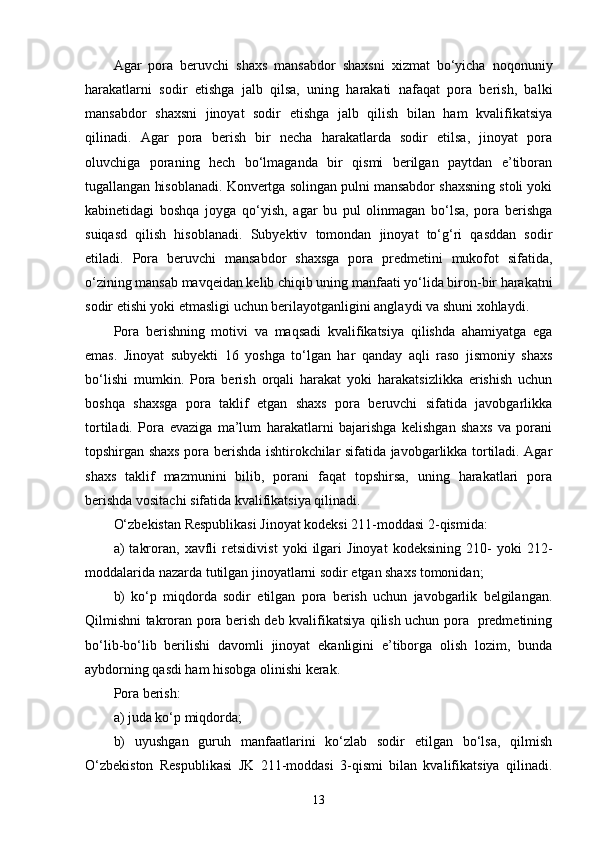 Agar   pora   beruvchi   shaxs   mansabdor   shaxsni   xizmat   bo‘yicha   noqonuniy
harakatlarni   sodir   etishga   jalb   qilsa,   uning   harakati   nafaqat   pora   berish,   balki
mansabdor   shaxsni   jinoyat   sodir   etishga   jalb   qilish   bilan   ham   kvalifikatsiya
qilinadi.   Agar   pora   berish   bir   necha   harakatlarda   sodir   etilsa,   jinoyat   pora
oluvchiga   poraning   hech   bo‘lmaganda   bir   qismi   berilgan   paytdan   e’tiboran
tugallangan hisoblanadi. Konvertga solingan pulni mansabdor shaxsning stoli yoki
kabinetidagi   boshqa   joyga   qo‘yish,   agar   bu   pul   olinmagan   bo‘lsa,   pora   berishga
suiqasd   qilish   hisoblanadi.   Subyektiv   tomondan   jinoyat   to‘g‘ri   qasddan   sodir
etiladi.   Pora   beruvchi   mansabdor   shaxsga   pora   predmetini   mukofot   sifatida,
o‘zining mansab mavqeidan kelib chiqib uning manfaati yo‘lida biron-bir harakatni
sodir etishi yoki etmasligi uchun berilayotganligini anglaydi va shuni xohlaydi. 
Pora   berishning   motivi   va   maqsadi   kvalifikatsiya   qilishda   ahamiyatga   ega
emas.   Jinoyat   subyekti   16   yoshga   to‘lgan   har   qanday   aqli   raso   jismoniy   shaxs
bo‘lishi   mumkin.   Pora   berish   orqali   harakat   yoki   harakatsizlikka   erishish   uchun
boshqa   shaxsga   pora   taklif   etgan   shaxs   pora   beruvchi   sifatida   javobgarlikka
tortiladi.   Pora   evaziga   ma’lum   harakatlarni   bajarishga   kelishgan   shaxs   va   porani
topshirgan shaxs pora berishda ishtirokchilar sifatida javobgarlikka tortiladi. Agar
shaxs   taklif   mazmunini   bilib,   porani   faqat   topshirsa,   uning   harakatlari   pora
berishda vositachi sifatida kvalifikatsiya qilinadi. 
O‘zbekistan Respublikasi Jinoyat kodeksi 211-moddasi 2-qismida: 
a)   takroran,   xavfli   retsidivist   yoki   ilgari   Jinoyat   kodeksining   210-   yoki   212-
moddalarida nazarda tutilgan jinoyatlarni sodir etgan shaxs tomonidan; 
b)   ko‘p   miqdorda   sodir   etilgan   pora   berish   uchun   javobgarlik   belgilangan.
Qilmishni takroran pora berish deb kvalifikatsiya qilish uchun pora   predmetining
bo‘lib-bo‘lib   berilishi   davomli   jinoyat   ekanligini   e’tiborga   olish   lozim,   bunda
aybdorning qasdi ham hisobga olinishi kerak. 
Pora berish: 
a) juda ko‘p miqdorda; 
b)   uyushgan   guruh   manfaatlarini   ko‘zlab   sodir   etilgan   bo‘lsa,   qilmish
O‘zbekiston   Respublikasi   JK   211-moddasi   3-qismi   bilan   kvalifikatsiya   qilinadi.
13 