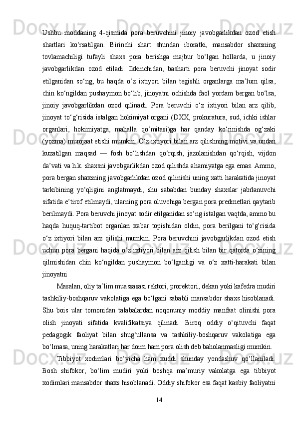 Ushbu   moddaning   4-qismida   pora   beruvchini   jinoiy   javobgarlikdan   ozod   etish
shartlari   ko‘rsatilgan.   Birinchi   shart   shundan   iboratki,   mansabdor   shaxsning
tovlamachiligi   tufayli   shaxs   pora   berishga   majbur   bo‘lgan   hollarda,   u   jinoiy
javobgarlikdan   ozod   etiladi.   Ikkinchidan,   basharti   pora   beruvchi   jinoyat   sodir
etilganidan   so‘ng,   bu   haqda   o‘z   ixtiyori   bilan   tegishli   organlarga   ma’lum   qilsa,
chin ko‘ngildan pushaymon bo‘lib, jinoyatni ochishda faol yordam bergan bo‘lsa,
jinoiy   javobgarlikdan   ozod   qilinadi.   Pora   beruvchi   o‘z   ixtiyori   bilan   arz   qilib,
jinoyat   to‘g‘risida   istalgan  hokimiyat  organi   (DXX,  prokuratura,  sud,  ichki  ishlar
organlari,   hokimiyatga,   mahalla   qo‘mitasi)ga   har   qanday   ko‘rinishda   og‘zaki
(yozma) murojaat etishi mumkin. O‘z ixtiyori bilan arz qilishning motivi va undan
kuzatilgan   maqsad   —   fosh   bo‘lishdan   qo‘rqish,   jazolanishdan   qo‘rqish,   vijdon
da’vati va h.k. shaxsni javobgarlikdan ozod qilishda ahamiyatga ega emas. Ammo,
pora bergan shaxsning javobgarlikdan ozod qilinishi uning xatti harakatida jinoyat
tarkibining   yo‘qligini   anglatmaydi,   shu   sababdan   bunday   shaxslar   jabrlanuvchi
sifatida e’tirof etilmaydi, ularning pora oluvchiga bergan pora predmetlari qaytarib
berilmaydi. Pora beruvchi jinoyat sodir etilganidan so‘ng istalgan vaqtda, ammo bu
haqda   huquq-tartibot   organlari   xabar   topishidan   oldin,   pora   berilgani   to‘g‘risida
o‘z   ixtiyori   bilan   arz   qilishi   mumkin.   Pora   beruvchini   javobgarlikdan   ozod   etish
uchun   pora   bergani   haqida   o‘z   ixtiyori   bilan   arz   qilish   bilan   bir   qatorda   o‘zining
qilmishidan   chin   ko‘ngildan   pushaymon   bo‘lganligi   va   o‘z   xatti-harakati   bilan
jinoyatni
Masalan, oliy ta’lim muassasasi rektori, prorektori, dekan yoki kafedra mudiri
tashkiliy-boshqaruv vakolatiga ega bo‘lgani sababli mansabdor shaxs hisoblanadi.
Shu   bois   ular   tomonidan   talabalardan   noqonuniy   moddiy   manfaat   olinishi   pora
olish   jinoyati   sifatida   kvalifikatsiya   qilinadi.   Biroq   oddiy   o‘qituvchi   faqat
pedagogik   faoliyat   bilan   shug‘ullansa   va   tashkiliy-boshqaruv   vakolatiga   ega
bo‘lmasa, uning harakatlari har doim ham pora olish deb baholanmasligi mumkin.
Tibbiyot   xodimlari   bo‘yicha   ham   xuddi   shunday   yondashuv   qo‘llaniladi.
Bosh   shifokor,   bo‘lim   mudiri   yoki   boshqa   ma’muriy   vakolatga   ega   tibbiyot
xodimlari mansabdor shaxs hisoblanadi. Oddiy shifokor esa faqat kasbiy faoliyatni
14 