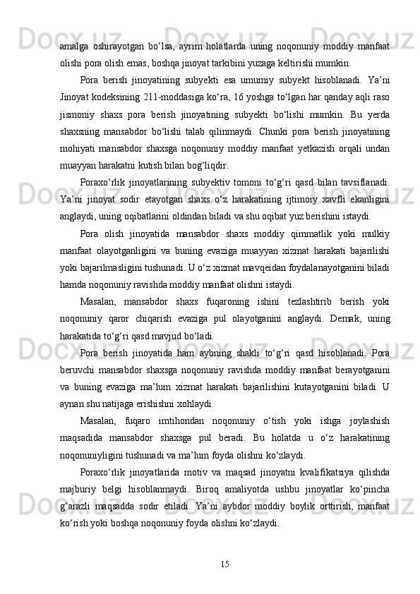 amalga   oshirayotgan   bo‘lsa,   ayrim   holatlarda   uning   noqonuniy   moddiy   manfaat
olishi pora olish emas, boshqa jinoyat tarkibini yuzaga keltirishi mumkin.
Pora   berish   jinoyatining   subyekti   esa   umumiy   subyekt   hisoblanadi.   Ya’ni
Jinoyat kodeksining 211-moddasiga ko‘ra, 16 yoshga to‘lgan har qanday aqli raso
jismoniy   shaxs   pora   berish   jinoyatining   subyekti   bo‘lishi   mumkin.   Bu   yerda
shaxsning   mansabdor   bo‘lishi   talab   qilinmaydi.   Chunki   pora   berish   jinoyatining
mohiyati   mansabdor   shaxsga   noqonuniy   moddiy   manfaat   yetkazish   orqali   undan
muayyan harakatni kutish bilan bog‘liqdir.
Poraxo‘rlik   jinoyatlarining   subyektiv   tomoni   to‘g‘ri   qasd   bilan   tavsiflanadi.
Ya’ni   jinoyat   sodir   etayotgan   shaxs   o‘z   harakatining   ijtimoiy   xavfli   ekanligini
anglaydi, uning oqibatlarini oldindan biladi va shu oqibat yuz berishini istaydi.
Pora   olish   jinoyatida   mansabdor   shaxs   moddiy   qimmatlik   yoki   mulkiy
manfaat   olayotganligini   va   buning   evaziga   muayyan   xizmat   harakati   bajarilishi
yoki bajarilmasligini tushunadi. U o‘z xizmat mavqeidan foydalanayotganini biladi
hamda noqonuniy ravishda moddiy manfaat olishni istaydi.
Masalan,   mansabdor   shaxs   fuqaroning   ishini   tezlashtirib   berish   yoki
noqonuniy   qaror   chiqarish   evaziga   pul   olayotganini   anglaydi.   Demak,   uning
harakatida to‘g‘ri qasd mavjud bo‘ladi.
Pora   berish   jinoyatida   ham   aybning   shakli   to‘g‘ri   qasd   hisoblanadi.   Pora
beruvchi   mansabdor   shaxsga   noqonuniy   ravishda   moddiy   manfaat   berayotganini
va   buning   evaziga   ma’lum   xizmat   harakati   bajarilishini   kutayotganini   biladi.   U
aynan shu natijaga erishishni xohlaydi.
Masalan,   fuqaro   imtihondan   noqonuniy   o‘tish   yoki   ishga   joylashish
maqsadida   mansabdor   shaxsga   pul   beradi.   Bu   holatda   u   o‘z   harakatining
noqonuniyligini tushunadi va ma’lum foyda olishni ko‘zlaydi.
Poraxo‘rlik   jinoyatlarida   motiv   va   maqsad   jinoyatni   kvalifikatsiya   qilishda
majburiy   belgi   hisoblanmaydi.   Biroq   amaliyotda   ushbu   jinoyatlar   ko‘pincha
g‘arazli   maqsadda   sodir   etiladi.   Ya’ni   aybdor   moddiy   boylik   orttirish,   manfaat
ko‘rish yoki boshqa noqonuniy foyda olishni ko‘zlaydi.
15 