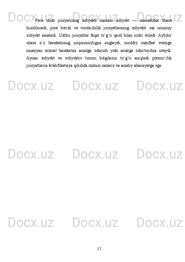 Pora   olish   jinoyatining   subyekti   maxsus   subyekt   —   mansabdor   shaxs
hisoblanadi,   pora   berish   va   vositachilik   jinoyatlarining   subyekti   esa   umumiy
subyekt   sanaladi.   Ushbu   jinoyatlar   faqat   to‘g‘ri   qasd   bilan   sodir   etiladi.   Aybdor
shaxs   o‘z   harakatining   noqonuniyligini   anglaydi,   moddiy   manfaat   evaziga
muayyan   xizmat   harakatini   amalga   oshirish   yoki   amalga   oshirtirishni   istaydi.
Aynan   subyekt   va   subyektiv   tomon   belgilarini   to‘g‘ri   aniqlash   poraxo‘rlik
jinoyatlarini kvalifikatsiya qilishda muhim nazariy va amaliy ahamiyatga ega.
17 