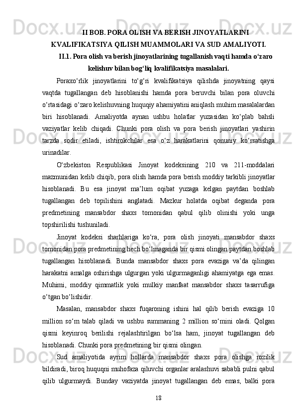 II BOB. PORA OLISH VA BERISH JINOYATLARINI
KVALIFIKATSIYA QILISH MUAMMOLARI VA SUD AMALIYOTI.
II.1. Pora olish va berish jinoyatlarining tugallanish vaqti hamda o‘zaro
kelishuv bilan bog‘liq kvalifikatsiya masalalari.
Poraxo‘rlik   jinoyatlarini   to‘g‘ri   kvalifikatsiya   qilishda   jinoyatning   qaysi
vaqtda   tugallangan   deb   hisoblanishi   hamda   pora   beruvchi   bilan   pora   oluvchi
o‘rtasidagi o‘zaro kelishuvning huquqiy ahamiyatini aniqlash muhim masalalardan
biri   hisoblanadi.   Amaliyotda   aynan   ushbu   holatlar   yuzasidan   ko‘plab   bahsli
vaziyatlar   kelib   chiqadi.   Chunki   pora   olish   va   pora   berish   jinoyatlari   yashirin
tarzda   sodir   etiladi,   ishtirokchilar   esa   o‘z   harakatlarini   qonuniy   ko‘rsatishga
urinadilar.
O‘zbekiston   Respublikasi   Jinoyat   kodeksining   210   va   211-moddalari
mazmunidan kelib chiqib, pora olish hamda pora berish moddiy tarkibli jinoyatlar
hisoblanadi.   Bu   esa   jinoyat   ma’lum   oqibat   yuzaga   kelgan   paytdan   boshlab
tugallangan   deb   topilishini   anglatadi.   Mazkur   holatda   oqibat   deganda   pora
predmetining   mansabdor   shaxs   tomonidan   qabul   qilib   olinishi   yoki   unga
topshirilishi tushuniladi.
Jinoyat   kodeksi   sharhlariga   ko‘ra,   pora   olish   jinoyati   mansabdor   shaxs
tomonidan pora predmetining hech bo‘lmaganda bir qismi olingan paytdan boshlab
tugallangan   hisoblanadi.   Bunda   mansabdor   shaxs   pora   evaziga   va’da   qilingan
harakatni   amalga   oshirishga   ulgurgan   yoki   ulgurmaganligi   ahamiyatga   ega   emas.
Muhimi,   moddiy   qimmatlik   yoki   mulkiy   manfaat   mansabdor   shaxs   tasarrufiga
o‘tgan bo‘lishidir.
Masalan,   mansabdor   shaxs   fuqaroning   ishini   hal   qilib   berish   evaziga   10
million   so‘m   talab   qiladi   va   ushbu   summaning   2   million   so‘mini   oladi.   Qolgan
qismi   keyinroq   berilishi   rejalashtirilgan   bo‘lsa   ham,   jinoyat   tugallangan   deb
hisoblanadi. Chunki pora predmetining bir qismi olingan.
Sud   amaliyotida   ayrim   hollarda   mansabdor   shaxs   pora   olishga   rozilik
bildiradi, biroq huquqni muhofaza qiluvchi organlar aralashuvi sababli pulni qabul
qilib   ulgurmaydi.   Bunday   vaziyatda   jinoyat   tugallangan   deb   emas,   balki   pora
18 