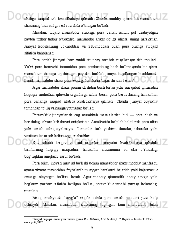 olishga  suiqasd  deb  kvalifikatsiya  qilinadi.  Chunki   moddiy qimmatlik mansabdor
shaxsning tasarrufiga real ravishda o‘tmagan bo‘ladi.
Masalan,   fuqaro   mansabdor   shaxsga   pora   berish   uchun   pul   uzatayotgan
paytda   tezkor   tadbir   o‘tkazilib,   mansabdor   shaxs   qo‘lga   olinsa,   uning   harakatlari
Jinoyat   kodeksining   25-moddasi   va   210-moddasi   bilan   pora   olishga   suiqasd
sifatida baholanadi.
Pora   berish   jinoyati   ham   xuddi   shunday   tartibda   tugallangan   deb   topiladi.
Ya’ni   pora   beruvchi   tomonidan   pora   predmetining   hech   bo‘lmaganda   bir   qismi
mansabdor  shaxsga  topshirilgan  paytdan   boshlab  jinoyat  tugallangan  hisoblanadi.
Bunda mansabdor shaxs pora evaziga harakatni bajarishi shart emas 8
.
Agar mansabdor shaxs porani olishdan bosh tortsa yoki uni qabul qilmasdan
huquqni muhofaza qiluvchi organlarga xabar bersa, pora beruvchining harakatlari
pora   berishga   suiqasd   sifatida   kvalifikatsiya   qilinadi.   Chunki   jinoyat   obyektiv
tomondan to‘liq yakuniga yetmagan bo‘ladi.
Poraxo‘rlik   jinoyatlarida   eng   murakkab   masalalardan   biri   —   pora   olish   va
berishdagi o‘zaro kelishuvni aniqlashdir. Amaliyotda ko‘plab holatlarda pora olish
yoki   berish   ochiq   aytilmaydi.   Tomonlar   turli   yashirin   iboralar,   ishoralar   yoki
vositachilar orqali kelishuvga erishadilar.
Shu   sababli   tergov   va   sud   organlari   jinoyatni   kvalifikatsiya   qilishda
taraflarning   haqiqiy   maqsadini,   harakatlar   mazmunini   va   ular   o‘rtasidagi
bog‘liqlikni aniqlashi zarur bo‘ladi.
Pora olish jinoyati mavjud bo‘lishi uchun mansabdor shaxs moddiy manfaatni
aynan xizmat mavqeidan foydalanib muayyan harakatni bajarish yoki bajarmaslik
evaziga   olayotgan   bo‘lishi   kerak.   Agar   moddiy   qimmatlik   oddiy   sovg‘a   yoki
beg‘araz   yordam   sifatida   berilgan   bo‘lsa,   poraxo‘rlik   tarkibi   yuzaga   kelmasligi
mumkin.
Biroq   amaliyotda   “sovg‘a”   niqobi   ostida   pora   berish   holatlari   juda   ko‘p
uchraydi.   Masalan,   mansabdor   shaxsning   tug‘ilgan   kuni   munosabati   bilan
8
  Jinoyat huquqi (Umumiy va maxsus qism). R.R. Zufarov, A.X. Saidov, H.T. Hojiev. – Toshkent: TDYU 
nashriyoti, 2022.
19 