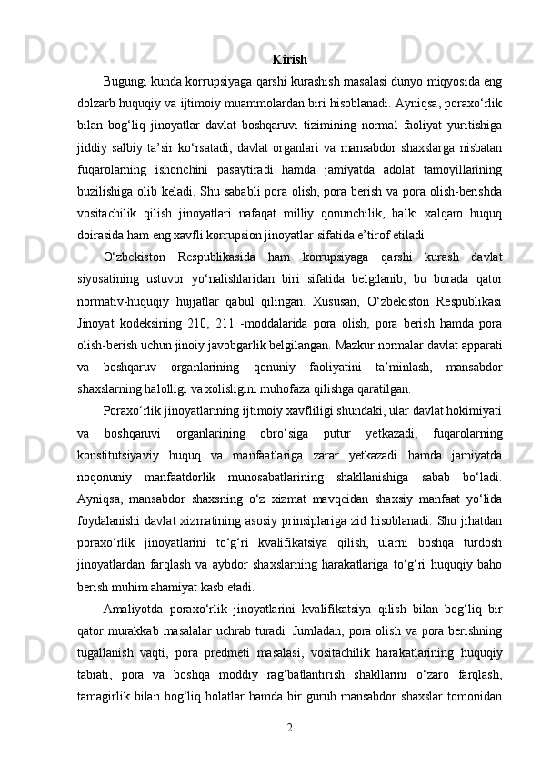 Kirish
Bugungi kunda korrupsiyaga qarshi kurashish masalasi dunyo miqyosida eng
dolzarb huquqiy va ijtimoiy muammolardan biri hisoblanadi. Ayniqsa, poraxo‘rlik
bilan   bog‘liq   jinoyatlar   davlat   boshqaruvi   tizimining   normal   faoliyat   yuritishiga
jiddiy   salbiy   ta’sir   ko‘rsatadi,   davlat   organlari   va   mansabdor   shaxslarga   nisbatan
fuqarolarning   ishonchini   pasaytiradi   hamda   jamiyatda   adolat   tamoyillarining
buzilishiga olib keladi. Shu sababli  pora olish, pora berish va pora olish-berishda
vositachilik   qilish   jinoyatlari   nafaqat   milliy   qonunchilik,   balki   xalqaro   huquq
doirasida ham eng xavfli korrupsion jinoyatlar sifatida e’tirof etiladi.
O‘zbekiston   Respublikasida   ham   korrupsiyaga   qarshi   kurash   davlat
siyosatining   ustuvor   yo‘nalishlaridan   biri   sifatida   belgilanib,   bu   borada   qator
normativ-huquqiy   hujjatlar   qabul   qilingan.   Xususan,   O‘zbekiston   Respublikasi
Jinoyat   kodeksining   210,   211   -moddalarida   pora   olish,   pora   berish   hamda   pora
olish-berish uchun jinoiy javobgarlik belgilangan. Mazkur normalar davlat apparati
va   boshqaruv   organlarining   qonuniy   faoliyatini   ta’minlash,   mansabdor
shaxslarning halolligi va xolisligini muhofaza qilishga qaratilgan.
Poraxo‘rlik jinoyatlarining ijtimoiy xavfliligi shundaki, ular davlat hokimiyati
va   boshqaruvi   organlarining   obro‘siga   putur   yetkazadi,   fuqarolarning
konstitutsiyaviy   huquq   va   manfaatlariga   zarar   yetkazadi   hamda   jamiyatda
noqonuniy   manfaatdorlik   munosabatlarining   shakllanishiga   sabab   bo‘ladi.
Ayniqsa,   mansabdor   shaxsning   o‘z   xizmat   mavqeidan   shaxsiy   manfaat   yo‘lida
foydalanishi  davlat  xizmatining  asosiy  prinsiplariga zid  hisoblanadi.  Shu jihatdan
poraxo‘rlik   jinoyatlarini   to‘g‘ri   kvalifikatsiya   qilish,   ularni   boshqa   turdosh
jinoyatlardan   farqlash   va   aybdor   shaxslarning   harakatlariga   to‘g‘ri   huquqiy   baho
berish muhim ahamiyat kasb etadi.
Amaliyotda   poraxo‘rlik   jinoyatlarini   kvalifikatsiya   qilish   bilan   bog‘liq   bir
qator  murakkab masalalar  uchrab turadi. Jumladan, pora olish va pora berishning
tugallanish   vaqti,   pora   predmeti   masalasi,   vositachilik   harakatlarining   huquqiy
tabiati,   pora   va   boshqa   moddiy   rag‘batlantirish   shakllarini   o‘zaro   farqlash,
tamagirlik   bilan   bog‘liq   holatlar   hamda   bir   guruh   mansabdor   shaxslar   tomonidan
2 