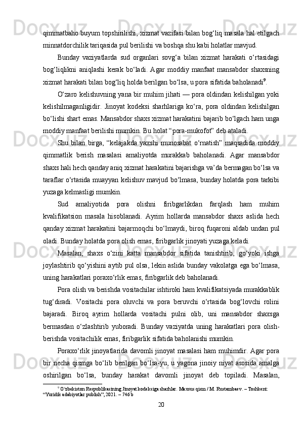 qimmatbaho buyum topshirilishi, xizmat vazifasi bilan bog‘liq masala hal etilgach
minnatdorchilik tariqasida pul berilishi va boshqa shu kabi holatlar mavjud.
Bunday   vaziyatlarda   sud   organlari   sovg‘a   bilan   xizmat   harakati   o‘rtasidagi
bog‘liqlikni   aniqlashi   kerak   bo‘ladi.   Agar   moddiy   manfaat   mansabdor   shaxsning
xizmat harakati bilan bog‘liq holda berilgan bo‘lsa, u pora sifatida baholanadi 9
.
O‘zaro kelishuvning yana bir muhim jihati — pora oldindan kelishilgan yoki
kelishilmaganligidir.   Jinoyat   kodeksi   sharhlariga   ko‘ra,   pora   oldindan   kelishilgan
bo‘lishi shart emas. Mansabdor shaxs xizmat harakatini bajarib bo‘lgach ham unga
moddiy manfaat berilishi mumkin. Bu holat “pora-mukofot” deb ataladi.
Shu   bilan   birga,   “kelajakda   yaxshi   munosabat   o‘rnatish”   maqsadida   moddiy
qimmatlik   berish   masalasi   amaliyotda   murakkab   baholanadi.   Agar   mansabdor
shaxs hali hech qanday aniq xizmat harakatini bajarishga va’da bermagan bo‘lsa va
taraflar o‘rtasida muayyan kelishuv mavjud bo‘lmasa, bunday holatda pora tarkibi
yuzaga kelmasligi mumkin.
Sud   amaliyotida   pora   olishni   firibgarlikdan   farqlash   ham   muhim
kvalifikatsion   masala   hisoblanadi.   Ayrim   hollarda   mansabdor   shaxs   aslida   hech
qanday xizmat harakatini bajarmoqchi bo‘lmaydi, biroq fuqaroni aldab undan pul
oladi. Bunday holatda pora olish emas, firibgarlik jinoyati yuzaga keladi.
Masalan,   shaxs   o‘zini   katta   mansabdor   sifatida   tanishtirib,   go‘yoki   ishga
joylashtirib qo‘yishini aytib pul olsa, lekin aslida bunday vakolatga ega bo‘lmasa,
uning harakatlari poraxo‘rlik emas, firibgarlik deb baholanadi.
Pora olish va berishda vositachilar ishtiroki ham kvalifikatsiyada murakkablik
tug‘diradi.   Vositachi   pora   oluvchi   va   pora   beruvchi   o‘rtasida   bog‘lovchi   rolini
bajaradi.   Biroq   ayrim   hollarda   vositachi   pulni   olib,   uni   mansabdor   shaxsga
bermasdan   o‘zlashtirib   yuboradi.   Bunday   vaziyatda   uning   harakatlari   pora   olish-
berishda vositachilik emas, firibgarlik sifatida baholanishi mumkin.
Poraxo‘rlik jinoyatlarida davomli jinoyat masalasi ham muhimdir. Agar pora
bir  necha qismga bo‘lib berilgan bo‘lsa-yu, u yagona jinoiy niyat asosida  amalga
oshirilgan   bo‘lsa,   bunday   harakat   davomli   jinoyat   deb   topiladi.   Masalan,
9
  O zbekiston Respublikasining Jinoyat kodeksiga sharhlar. Maxsus qism / M. Rustambaev. – Toshkent: ʻ
“Yuridik adabiyotlar publish”, 2021. – 746 b
20 