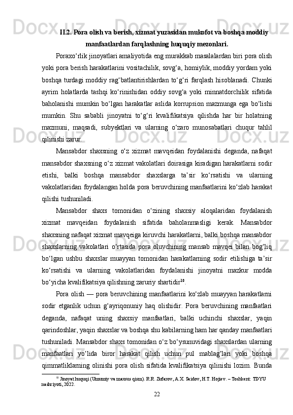 II.2.  Pora olish va berish , xizmat yuzasidan mukofot va boshqa moddiy
manfaatlardan farqlashning huquqiy mezonlari.
Poraxo‘rlik jinoyatlari amaliyotida eng murakkab masalalardan biri pora olish
yoki pora berish harakatlarini vositachilik, sovg‘a, homiylik, moddiy yordam yoki
boshqa  turdagi  moddiy  rag‘batlantirishlardan  to‘g‘ri   farqlash   hisoblanadi.  Chunki
ayrim   holatlarda   tashqi   ko‘rinishidan   oddiy   sovg‘a   yoki   minnatdorchilik   sifatida
baholanishi   mumkin   bo‘lgan   harakatlar   aslida   korrupsion   mazmunga   ega   bo‘lishi
mumkin.   Shu   sababli   jinoyatni   to‘g‘ri   kvalifikatsiya   qilishda   har   bir   holatning
mazmuni,   maqsadi,   subyektlari   va   ularning   o‘zaro   munosabatlari   chuqur   tahlil
qilinishi zarur.
Mansabdor   shaxsning   o‘z   xizmat   mavqeidan   foydalanishi   deganda,   nafaqat
mansabdor shaxsning o‘z xizmat vakolatlari doirasiga kiradigan harakatlarni sodir
etishi,   balki   boshqa   mansabdor   shaxslarga   ta’sir   ko‘rsatishi   va   ularning
vakolatlaridan foydalangan holda pora beruvchining manfaatlarini ko‘zlab harakat
qilishi tushuniladi. 
Mansabdor   shaxs   tomonidan   o‘zining   shaxsiy   aloqalaridan   foydalanish
xizmat   mavqeidan   foydalanish   sifatida   baholanmasligi   kerak.   Mansabdor
shaxsning nafaqat xizmat mavqeiga kiruvchi harakatlarni, balki boshqa mansabdor
shaxslarning   vakolatlari   o‘rtasida   pora   oluvchining   mansab   mavqei   bilan   bog‘liq
bo‘lgan   ushbu   shaxslar   muayyan   tomonidan   harakatlarning   sodir   etilishiga   ta’sir
ko‘rsatishi   va   ularning   vakolatlaridan   foydalanishi   jinoyatni   mazkur   modda
bo‘yicha kvalifikatsiya qilishning zaruriy shartidir 10
. 
Pora olish — pora beruvchining manfaatlarini  ko‘zlab muayyan harakatlarni
sodir   etganlik   uchun   g‘ayriqonuniy   haq   olishidir.   Pora   beruvchining   manfaatlari
deganda,   nafaqat   uning   shaxsiy   manfaatlari,   balki   uchinchi   shaxslar,   yaqin
qarindoshlar, yaqin shaxslar va boshqa shu kabilarning ham har qanday manfaatlari
tushuniladi. Mansabdor shaxs tomonidan o‘z bo‘ysunuvidagi shaxslardan ularning
manfaatlari   yo‘lida   biror   harakat   qilish   uchun   pul   mablag‘lari   yoki   boshqa
qimmatliklarning   olinishi   pora   olish   sifatida   kvalifikatsiya   qilinishi   lozim.   Bunda
10
  Jinoyat huquqi (Umumiy va maxsus qism). R.R. Zufarov, A.X. Saidov, H.T. Hojiev. – Toshkent: TDYU 
nashriyoti, 2022.
22 