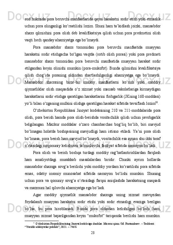 sud hukmida pora beruvchi manfaatlarida qaysi harakatni sodir etish yoki etmaslik
uchun pora olinganligi ko‘rsatilishi lozim. Shuni ham ta’kidlash joizki, mansabdor
shaxs   qilmishini   pora   olish   deb   kvalifikatsiya   qilish   uchun   pora   predmetini   olish
vaqti hech qanday ahamiyatga ega bo‘lmaydi. 
Pora   mansabdor   shaxs   tomonidan   pora   beruvchi   manfaatida   muayyan
harakatni   sodir   etishgacha   bo‘lgan   vaqtda   (sotib   olish   porasi)   yoki   pora   predmeti
mansabdor   shaxs   tomonidan   pora   beruvchi   manfaatida   muayyan   harakat   sodir
etilgandan keyin olinishi  mumkin (pora-mukofot). Bunda  qilmishni  kvalifikatsiya
qilish   chog‘ida   poraning   oldindan   shartlashilganligi   ahamiyatga   ega   bo‘lmaydi.
Mansabdor   shaxsning   biror-bir   mulkiy   manfaatlarni   ko‘rish   yoki   moddiy
qiymatliklar   olish   maqsadida   o‘z   xizmat   yoki   mansab   vakolatlariga   kirmaydigan
harakatlarni sodir etishga qaratilgan harakatlarini firibgarlik (JKning 168-moddasi)
yo‘li bilan o‘zganing mulkini olishga qaratilgan harakat sifatida tavsiflash lozim 11
.
O‘zbekiston  Respublikasi   Jinoyat  kodeksining   210  va  211-moddalarida  pora
olish, pora berish hamda pora olish-berishda vositachilik qilish uchun javobgarlik
belgilangan.   Mazkur   moddalar   o‘zaro   chambarchas   bog‘liq   bo‘lib,   biri   mavjud
bo‘lmagan   holatda   boshqasining   mavjudligi   ham   istisno   etiladi.   Ya’ni   pora   olish
bo‘lmasa, pora berish ham mavjud bo‘lmaydi, vositachilik esa aynan shu ikki taraf
o‘rtasidagi noqonuniy kelishuvni ta’minlovchi faoliyat sifatida namoyon bo‘ladi.
Pora   olish   va   berish   boshqa   turdagi   moddiy   rag‘batlantirishlardan   farqlash
ham   amaliyotdagi   murakkab   masalalardan   biridir.   Chunki   ayrim   hollarda
mansabdor shaxsga sovg‘a berilishi yoki moddiy yordam ko‘rsatilishi pora sifatida
emas,   odatiy   insoniy   munosabat   sifatida   namoyon   bo‘lishi   mumkin.   Shuning
uchun   pora   va   qonuniy   sovg‘a   o‘rtasidagi   farqni   aniqlashda   harakatning   maqsadi
va mazmuni hal qiluvchi ahamiyatga ega bo‘ladi.
Agar   moddiy   qiymatlik   mansabdor   shaxsga   uning   xizmat   mavqeidan
foydalanib   muayyan   harakatni   sodir   etishi   yoki   sodir   etmasligi   evaziga   berilgan
bo‘lsa,   bu   pora   hisoblanadi.   Bunda   pora   oldindan   kelishilgan   bo‘lishi   ham,
muayyan xizmat bajarilgandan keyin “mukofot” tariqasida berilishi ham mumkin.
11
  O zbekiston Respublikasining Jinoyat kodeksiga sharhlar. Maxsus qism / M. Rustambaev. – Toshkent: ʻ
“Yuridik adabiyotlar publish”, 2021. – 746 b
23 