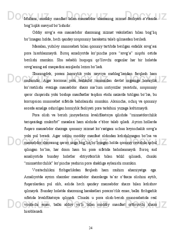 Muhimi,   moddiy   manfaat   bilan   mansabdor   shaxsning   xizmat   faoliyati   o‘rtasida
bog‘liqlik mavjud bo‘lishidir.
Oddiy   sovg‘a   esa   mansabdor   shaxsning   xizmat   vakolatlari   bilan   bog‘liq
bo‘lmagan holda, hech qanday noqonuniy harakatni talab qilmasdan beriladi.
Masalan, yubiley munosabati bilan qonuniy tartibda berilgan esdalik sovg‘asi
pora   hisoblanmaydi.   Biroq   amaliyotda   ko‘pincha   pora   “sovg‘a”   niqobi   ostida
berilishi   mumkin.   Shu   sababli   huquqni   qo‘llovchi   organlar   har   bir   holatda
sovg‘aning asl maqsadini aniqlashi lozim bo‘ladi.
Shuningdek,   porani   homiylik   yoki   xayriya   mablag‘laridan   farqlash   ham
muhimdir.   Agar   korxona   yoki   tashkilot   tomonidan   davlat   organiga   homiylik
ko‘rsatilishi   evaziga   mansabdor   shaxs   ma’lum   imtiyozlar   yaratishi,   noqonuniy
qaror   chiqarishi   yoki   boshqa   manfaatlar   taqdim   etishi   nazarda   tutilgan   bo‘lsa,   bu
korrupsion   munosabat   sifatida   baholanishi   mumkin.   Aksincha,   ochiq   va   qonuniy
asosda amalga oshirilgan homiylik faoliyati pora tarkibini yuzaga keltirmaydi.
Pora   olish   va   berish   jinoyatlarini   kvalifikatsiya   qilishda   “minnatdorchilik
tariqasidagi   mukofot”   masalasi   ham   alohida   e’tibor   talab   qiladi.   Ayrim   hollarda
fuqaro   mansabdor   shaxsga   qonuniy   xizmat   ko‘rsatgani   uchun   keyinchalik   sovg‘a
yoki   pul   beradi.   Agar   ushbu   moddiy   manfaat   oldindan   kelishilmagan   bo‘lsa   va
mansabdor shaxsning qarori unga bog‘liq bo‘lmagan holda qonuniy ravishda qabul
qilingan   bo‘lsa,   har   doim   ham   bu   pora   sifatida   baholanmaydi.   Biroq   sud
amaliyotida   bunday   holatlar   ehtiyotkorlik   bilan   tahlil   qilinadi,   chunki
“minnatdorchilik” ko‘pincha yashirin pora shakliga aylanishi mumkin.
Vositachilikni   firibgarlikdan   farqlash   ham   muhim   ahamiyatga   ega.
Amaliyotda   ayrim   shaxslar   mansabdor   shaxslarga   ta’sir   o‘tkaza   olishini   aytib,
fuqarolardan   pul   olib,   aslida   hech   qanday   mansabdor   shaxs   bilan   kelishuv
qilmaydi. Bunday holatda shaxsning harakatlari poraxo‘rlik emas, balki firibgarlik
sifatida   kvalifikatsiya   qilinadi.   Chunki   u   pora   olish-berish   munosabatida   real
vositachi   emas,   balki   aldov   yo‘li   bilan   moddiy   manfaat   orttiruvchi   shaxs
hisoblanadi.
24 