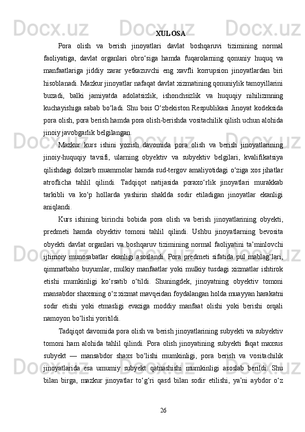 XULOSA
Pora   olish   va   berish   jinoyatlari   davlat   boshqaruvi   tizimining   normal
faoliyatiga,   davlat   organlari   obro‘siga   hamda   fuqarolarning   qonuniy   huquq   va
manfaatlariga   jiddiy   zarar   yetkazuvchi   eng   xavfli   korrupsion   jinoyatlardan   biri
hisoblanadi. Mazkur jinoyatlar nafaqat davlat xizmatining qonuniylik tamoyillarini
buzadi,   balki   jamiyatda   adolatsizlik,   ishonchsizlik   va   huquqiy   nihilizmning
kuchayishiga sabab bo‘ladi. Shu bois O‘zbekiston Respublikasi Jinoyat kodeksida
pora olish, pora berish hamda pora olish-berishda vositachilik qilish uchun alohida
jinoiy javobgarlik belgilangan.
Mazkur   kurs   ishini   yozish   davomida   pora   olish   va   berish   jinoyatlarining
jinoiy-huquqiy   tavsifi,   ularning   obyektiv   va   subyektiv   belgilari,   kvalifikatsiya
qilishdagi dolzarb muammolar hamda sud-tergov amaliyotidagi o‘ziga xos jihatlar
atroflicha   tahlil   qilindi.   Tadqiqot   natijasida   poraxo‘rlik   jinoyatlari   murakkab
tarkibli   va   ko‘p   hollarda   yashirin   shaklda   sodir   etiladigan   jinoyatlar   ekanligi
aniqlandi.
Kurs   ishining   birinchi   bobida   pora   olish   va   berish   jinoyatlarining   obyekti,
predmeti   hamda   obyektiv   tomoni   tahlil   qilindi.   Ushbu   jinoyatlarning   bevosita
obyekti   davlat   organlari   va   boshqaruv   tizimining   normal   faoliyatini   ta’minlovchi
ijtimoiy   munosabatlar   ekanligi   asoslandi.   Pora   predmeti   sifatida   pul   mablag‘lari,
qimmatbaho  buyumlar,  mulkiy   manfaatlar   yoki   mulkiy  tusdagi   xizmatlar   ishtirok
etishi   mumkinligi   ko‘rsatib   o‘tildi.   Shuningdek,   jinoyatning   obyektiv   tomoni
mansabdor shaxsning o‘z xizmat mavqeidan foydalangan holda muayyan harakatni
sodir   etishi   yoki   etmasligi   evaziga   moddiy   manfaat   olishi   yoki   berishi   orqali
namoyon bo‘lishi yoritildi.
Tadqiqot davomida pora olish va berish jinoyatlarining subyekti va subyektiv
tomoni   ham   alohida   tahlil   qilindi.   Pora   olish   jinoyatining   subyekti   faqat   maxsus
subyekt   —   mansabdor   shaxs   bo‘lishi   mumkinligi,   pora   berish   va   vositachilik
jinoyatlarida   esa   umumiy   subyekt   qatnashishi   mumkinligi   asoslab   berildi.   Shu
bilan   birga,   mazkur   jinoyatlar   to‘g‘ri   qasd   bilan   sodir   etilishi,   ya’ni   aybdor   o‘z
26 