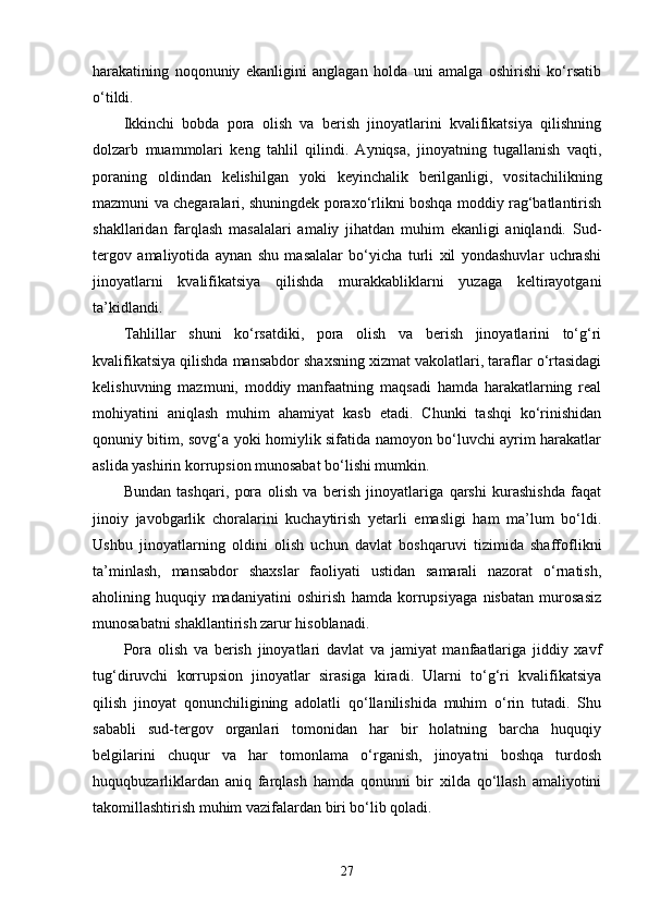 harakatining   noqonuniy   ekanligini   anglagan   holda   uni   amalga   oshirishi   ko‘rsatib
o‘tildi.
Ikkinchi   bobda   pora   olish   va   berish   jinoyatlarini   kvalifikatsiya   qilishning
dolzarb   muammolari   keng   tahlil   qilindi.   Ayniqsa,   jinoyatning   tugallanish   vaqti,
poraning   oldindan   kelishilgan   yoki   keyinchalik   berilganligi,   vositachilikning
mazmuni va chegaralari, shuningdek poraxo‘rlikni boshqa moddiy rag‘batlantirish
shakllaridan   farqlash   masalalari   amaliy   jihatdan   muhim   ekanligi   aniqlandi.   Sud-
tergov   amaliyotida   aynan   shu   masalalar   bo‘yicha   turli   xil   yondashuvlar   uchrashi
jinoyatlarni   kvalifikatsiya   qilishda   murakkabliklarni   yuzaga   keltirayotgani
ta’kidlandi.
Tahlillar   shuni   ko‘rsatdiki,   pora   olish   va   berish   jinoyatlarini   to‘g‘ri
kvalifikatsiya qilishda mansabdor shaxsning xizmat vakolatlari, taraflar o‘rtasidagi
kelishuvning   mazmuni,   moddiy   manfaatning   maqsadi   hamda   harakatlarning   real
mohiyatini   aniqlash   muhim   ahamiyat   kasb   etadi.   Chunki   tashqi   ko‘rinishidan
qonuniy bitim, sovg‘a yoki homiylik sifatida namoyon bo‘luvchi ayrim harakatlar
aslida yashirin korrupsion munosabat bo‘lishi mumkin.
Bundan   tashqari,   pora   olish   va   berish   jinoyatlariga   qarshi   kurashishda   faqat
jinoiy   javobgarlik   choralarini   kuchaytirish   yetarli   emasligi   ham   ma’lum   bo‘ldi.
Ushbu   jinoyatlarning   oldini   olish   uchun   davlat   boshqaruvi   tizimida   shaffoflikni
ta’minlash,   mansabdor   shaxslar   faoliyati   ustidan   samarali   nazorat   o‘rnatish,
aholining   huquqiy   madaniyatini   oshirish   hamda   korrupsiyaga   nisbatan   murosasiz
munosabatni shakllantirish zarur hisoblanadi.
Pora   olish   va   berish   jinoyatlari   davlat   va   jamiyat   manfaatlariga   jiddiy   xavf
tug‘diruvchi   korrupsion   jinoyatlar   sirasiga   kiradi.   Ularni   to‘g‘ri   kvalifikatsiya
qilish   jinoyat   qonunchiligining   adolatli   qo‘llanilishida   muhim   o‘rin   tutadi.   Shu
sababli   sud-tergov   organlari   tomonidan   har   bir   holatning   barcha   huquqiy
belgilarini   chuqur   va   har   tomonlama   o‘rganish,   jinoyatni   boshqa   turdosh
huquqbuzarliklardan   aniq   farqlash   hamda   qonunni   bir   xilda   qo‘llash   amaliyotini
takomillashtirish muhim vazifalardan biri bo‘lib qoladi.
27 