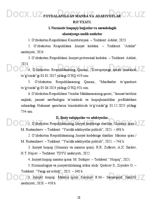 FOYDALANILGAN MANBA VA ADABIYOTLAR
RO‘YXATI.
I. Normativ huquqiy hujjatlar va metodologik
ahamiyatga molik nashrlar
1. O‘zbekiston Respublikasi Konstitutsiyasi. – Toshkent: Adolat, 2023.
2.   O‘zbekiston   Respublikasi   Jinoyat   kodeksi.   –   Toshkent:   “Adolat”
nashriyoti, 2024.
3. O‘zbekiston Respublikasi Jinoyat-protsessual kodeksi. – Toshkent: Adolat,
2023.
4.   O zbekiston   Respublikasining   Qonuni,   “Korrupsiyaga   qarshi   kurashishʻ
to g risida”gi 03.01.2017 yildagi O‘RQ-419-son.	
ʻ ʻ
5.   O zbekiston   Respublikasining   Qonuni,   “Manfaatlar   to qnashuvi	
ʻ ʻ
to g risida”gi 05.06.2024 yildagi O‘RQ-931-son.	
ʻ ʻ
6. O zbekiston Respublikasi Vazirlar Mahkamasining qarori, “Jamoat tartibini	
ʻ
saqlash,   jamoat   xavfsizligini   ta minlash   va   huquqbuzarliklar   profilaktikasi	
ʼ
sohasidagi   Hukumat   qarorlarini   tizimlashtirish   to g risida”gi   01.12.2025   yildagi	
ʻ ʻ
754-son.
II. Ilmiy tadqiqotlar va adabiyotlar.
1.   O zbekiston Respublikasining Jinoyat kodeksiga sharhlar. Umumiy qism /	
ʻ
M. Rustambaev. – Toshkent: “Yuridik adabiyotlar publish”, 2021. – 696 b
2.   O zbekiston   Respublikasining   Jinoyat   kodeksiga   sharhlar.   Maxsus   qism   /
ʻ
M. Rustambaev. – Toshkent: “Yuridik adabiyotlar publish”, 2021. – 746 b
3.   Jinoyat   huquqi   (Umumiy   va   maxsus   qism).   R.R.   Zufarov,   A.X.   Saidov,
H.T. Hojiev. – Toshkent: TDYU nashriyoti, 2022.
4. Jinoyat huquqi maxsus qismi. M. Sodiqov. – Toshkent: “Huquq”, 2021.
5. Kriminologiya va jinoyatchilikning oldini olish. Qodirov S., Ziyodov O. –
Toshkent: “Yangi asr avlodi”, 2021. – 340 b.
6.   Jinoyat   huquqi:   Maxsus   qism.   Karimov   B.M.–   Samarqand:   SamDU
nashriyoti, 2020. – 458 b.
28 