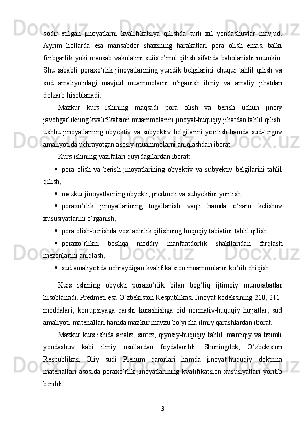 sodir   etilgan   jinoyatlarni   kvalifikatsiya   qilishda   turli   xil   yondashuvlar   mavjud.
Ayrim   hollarda   esa   mansabdor   shaxsning   harakatlari   pora   olish   emas,   balki
firibgarlik yoki mansab vakolatini suiiste’mol qilish sifatida baholanishi  mumkin.
Shu   sababli   poraxo‘rlik   jinoyatlarining   yuridik   belgilarini   chuqur   tahlil   qilish   va
sud   amaliyotidagi   mavjud   muammolarni   o‘rganish   ilmiy   va   amaliy   jihatdan
dolzarb hisoblanadi.
Mazkur   kurs   ishining   maqsadi   pora   olish   va   berish   uchun   jinoiy
javobgarlikning kvalifikatsion muammolarini jinoyat-huquqiy jihatdan tahlil qilish,
ushbu   jinoyatlarning   obyektiv   va   subyektiv   belgilarini   yoritish   hamda   sud-tergov
amaliyotida uchrayotgan asosiy muammolarni aniqlashdan iborat.
Kurs ishining vazifalari quyidagilardan iborat:
 pora   olish   va   berish   jinoyatlarining   obyektiv   va   subyektiv   belgilarini   tahlil
qilish; 
 mazkur jinoyatlarning obyekti, predmeti va subyektini yoritish; 
 poraxo‘rlik   jinoyatlarining   tugallanish   vaqti   hamda   o‘zaro   kelishuv
xususiyatlarini o‘rganish; 
 pora olish-berishda vositachilik qilishning huquqiy tabiatini tahlil qilish; 
 poraxo‘rlikni   boshqa   moddiy   manfaatdorlik   shakllaridan   farqlash
mezonlarini aniqlash; 
 sud amaliyotida uchraydigan kvalifikatsion muammolarni ko‘rib chiqish. 
Kurs   ishining   obyekti   poraxo‘rlik   bilan   bog‘liq   ijtimoiy   munosabatlar
hisoblanadi. Predmeti esa O‘zbekiston Respublikasi Jinoyat kodeksining 210, 211-
moddalari,   korrupsiyaga   qarshi   kurashishga   oid   normativ-huquqiy   hujjatlar,   sud
amaliyoti materiallari hamda mazkur mavzu bo‘yicha ilmiy qarashlardan iborat.
Mazkur kurs ishida analiz, sintez, qiyosiy-huquqiy tahlil, mantiqiy va tizimli
yondashuv   kabi   ilmiy   usullardan   foydalanildi.   Shuningdek,   O‘zbekiston
Respublikasi   Oliy   sudi   Plenum   qarorlari   hamda   jinoyat-huquqiy   doktrina
materiallari   asosida   poraxo‘rlik   jinoyatlarining   kvalifikatsion   xususiyatlari   yoritib
berildi.
3 
