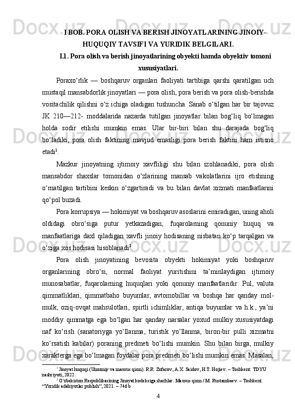 I BOB. PORA OLISH VA BERISH JINOYATLARINING JINOIY-
HUQUQIY TAVSIFI VA YURIDIK BELGILARI .
I.1. Pora olish va berish jinoyatlarining obyekti hamda obyektiv tomoni
xususiyatlari.
Poraxo‘rlik   —   boshqaruv   organlari   faoliyati   tartibiga   qarshi   qaratilgan   uch
mustaqil mansabdorlik jinoyatlari — pora olish, pora berish va pora olish-berishda
vositachilik qilishni o‘z ichiga oladigan tushuncha. Sanab o‘tilgan har bir tajovuz
JK   210—212-   moddalarida   nazarda   tutilgan   jinoyatlar   bilan   bog‘liq   bo‘lmagan
holda   sodir   etilishi   mumkin   emas.   Ular   bir-biri   bilan   shu   darajada   bog‘liq
bo‘ladiki,   pora   olish   faktining   mavjud   emasligi   pora   berish   faktini   ham   istisno
etadi 1
. 
Mazkur   jinoyatning   ijtimoiy   xavfliligi   shu   bilan   izohlanadiki,   pora   olish
mansabdor   shaxslar   tomonidan   o‘zlarining   mansab   vakolatlarini   ijro   etishning
o‘rnatilgan   tartibini   keskin   o‘zgartiradi   va   bu   bilan   davlat   xizmati   manfaatlarini
qo‘pol buzadi. 
Pora korrupsiya — hokimiyat va boshqaruv asoslarini emiradigan, uning aholi
oldidagi   obro‘siga   putur   yetkazadigan,   fuqarolarning   qonuniy   huquq   va
manfaatlariga   daxl   qiladigan   xavfli   jinoiy   hodisaning   nisbatan   ko‘p   tarqalgan   va
o‘ziga xos hodisasi hisoblanadi 2
. 
Pora   olish   jinoyatining   bevosita   obyekti   hokimiyat   yoki   boshqaruv
organlarining   obro‘si,   normal   faoliyat   yuritishini   ta’minlaydigan   ijtimoiy
munosabatlar,   fuqarolarning   huquqlari   yoki   qonuniy   manfaatlaridir.   Pul,   valuta
qimmatliklari,   qimmatbaho   buyumlar,   avtomobillar   va   boshqa   har   qanday   mol-
mulk,   oziq-ovqat   mahsulotlari,   spirtli   ichimliklar,   antiqa   buyumlar   va   h.k.,   ya’ni
moddiy   qimmatga   ega   bo‘lgan   har   qanday   narsalar   yoxud   mulkiy   xususiyatdagi
naf   ko‘rish   (sanatoriyga   yo‘llanma,   turistik   yo‘llanma,   biron-bir   pulli   xizmatni
ko‘rsatish   kabilar)   poraning   predmeti   bo‘lishi   mumkin.   Shu   bilan   birga,   mulkiy
xarakterga ega bo‘lmagan foydalar pora predmeti bo‘lishi mumkin emas. Masalan,
1
  Jinoyat huquqi (Umumiy va maxsus qism). R.R. Zufarov, A.X. Saidov, H.T. Hojiev. – Toshkent: TDYU 
nashriyoti, 2022.
2
  O zbekiston Respublikasining Jinoyat kodeksiga sharhlar. Maxsus qism / M. Rustambaev. – Toshkent: ʻ
“Yuridik adabiyotlar publish”, 2021. – 746 b
4 