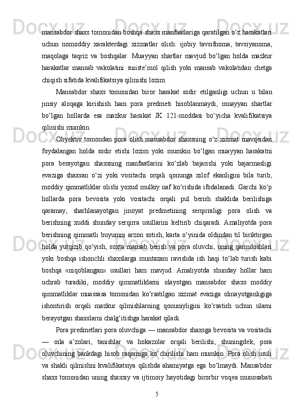 mansabdor shaxs tomonidan boshqa shaxs manfaatlariga qaratilgan o‘z harakatlari
uchun   nomoddiy   xarakterdagi   xizmatlar   olish:   ijobiy   tavsifnoma,   tavsiyanoma,
maqolaga   taqriz   va   boshqalar.   Muayyan   shartlar   mavjud   bo‘lgan   holda   mazkur
harakatlar   mansab   vakolatini   suiiste’mol   qilish   yoki   mansab   vakolatidan   chetga
chiqish sifatida kvalifikatsiya qilinishi lozim. 
Mansabdor   shaxs   tomonidan   biror   harakat   sodir   etilganligi   uchun   u   bilan
jinsiy   aloqaga   kirishish   ham   pora   predmeti   hisoblanmaydi,   muayyan   shartlar
bo‘lgan   hollarda   esa   mazkur   harakat   JK   121-moddasi   bo‘yicha   kvalifikatsiya
qilinishi mumkin. 
Obyektiv   tomondan   pora   olish   mansabdor   shaxsning   o‘z   xizmat   mavqeidan
foydalangan   holda   sodir   etishi   lozim   yoki   mumkin   bo‘lgan   muayyan   harakatni
pora   berayotgan   shaxsning   manfaatlarini   ko‘zlab   bajarishi   yoki   bajarmasligi
evaziga   shaxsan   o‘zi   yoki   vositachi   orqali   qonunga   xilof   ekanligini   bila   turib,
moddiy qimmatliklar olishi yoxud mulkiy naf ko‘rishida ifodalanadi. Garchi ko‘p
hollarda   pora   bevosita   yoki   vositachi   orqali   pul   berish   shaklida   berilishiga
qaramay,   sharhlanayotgan   jinoyat   predmetining   serqirraligi   pora   olish   va
berishning   xuddi   shunday   serqirra   usullarini   keltirib   chiqaradi.   Amaliyotda   pora
berishning   qimmatli   buyumni   arzon   sotish,   karta   o‘yinida   oldindan   til   biriktirgan
holda yutqizib qo‘yish,  soxta mansab  berish va pora oluvchi, uning qarindoshlari
yoki   boshqa   ishonchli   shaxslarga   muntazam   ravishda   ish   haqi   to‘lab   turish   kabi
boshqa   «niqoblangan»   usullari   ham   mavjud.   Amaliyotda   shunday   hollar   ham
uchrab   turadiki,   moddiy   qimmatliklarni   olayotgan   mansabdor   shaxs   moddiy
qimmatliklar   muassasa   tomonidan   ko‘rsatilgan   xizmat   evaziga   olinayotganligiga
ishontirish   orqali   mazkur   qilmishlarning   qonuniyligini   ko‘rsatish   uchun   ularni
berayotgan shaxslarni chalg‘itishga harakat qiladi. 
Pora predmetlari pora oluvchiga — mansabdor shaxsga bevosita va vositachi
—   oila   a’zolari,   tanishlar   va   hokazolar   orqali   berilishi,   shuningdek,   pora
oluvchining bankdagi  hisob raqamiga ko‘chirilishi  ham  mumkin. Pora olish usuli
va shakli  qilmishni  kvalifikatsiya  qilishda   ahamiyatga  ega bo‘lmaydi. Mansabdor
shaxs   tomonidan   uning  shaxsiy   va   ijtimoiy   hayotidagi   birorbir   voqea   munosabati
5 