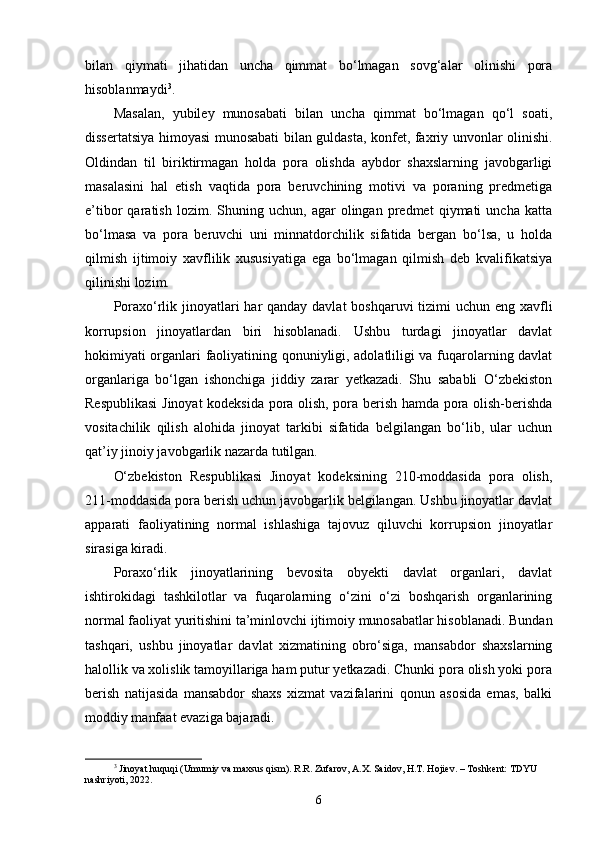 bilan   qiymati   jihatidan   uncha   qimmat   bo‘lmagan   sovg‘alar   olinishi   pora
hisoblanmaydi 3
.
Masalan,   yubiley   munosabati   bilan   uncha   qimmat   bo‘lmagan   qo‘l   soati,
dissertatsiya himoyasi munosabati bilan guldasta, konfet, faxriy unvonlar olinishi.
Oldindan   til   biriktirmagan   holda   pora   olishda   aybdor   shaxslarning   javobgarligi
masalasini   hal   etish   vaqtida   pora   beruvchining   motivi   va   poraning   predmetiga
e’tibor   qaratish   lozim.   Shuning   uchun,   agar   olingan  predmet   qiymati   uncha   katta
bo‘lmasa   va   pora   beruvchi   uni   minnatdorchilik   sifatida   bergan   bo‘lsa,   u   holda
qilmish   ijtimoiy   xavflilik   xususiyatiga   ega   bo‘lmagan   qilmish   deb   kvalifikatsiya
qilinishi lozim.
Poraxo‘rlik jinoyatlari  har qanday davlat  boshqaruvi tizimi  uchun eng xavfli
korrupsion   jinoyatlardan   biri   hisoblanadi.   Ushbu   turdagi   jinoyatlar   davlat
hokimiyati organlari faoliyatining qonuniyligi, adolatliligi va fuqarolarning davlat
organlariga   bo‘lgan   ishonchiga   jiddiy   zarar   yetkazadi.   Shu   sababli   O‘zbekiston
Respublikasi  Jinoyat kodeksida pora olish, pora berish hamda pora olish-berishda
vositachilik   qilish   alohida   jinoyat   tarkibi   sifatida   belgilangan   bo‘lib,   ular   uchun
qat’iy jinoiy javobgarlik nazarda tutilgan.
O‘zbekiston   Respublikasi   Jinoyat   kodeksining   210-moddasida   pora   olish,
211-moddasida pora berish uchun javobgarlik belgilangan. Ushbu jinoyatlar davlat
apparati   faoliyatining   normal   ishlashiga   tajovuz   qiluvchi   korrupsion   jinoyatlar
sirasiga kiradi.
Poraxo‘rlik   jinoyatlarining   bevosita   obyekti   davlat   organlari,   davlat
ishtirokidagi   tashkilotlar   va   fuqarolarning   o‘zini   o‘zi   boshqarish   organlarining
normal faoliyat yuritishini ta’minlovchi ijtimoiy munosabatlar hisoblanadi. Bundan
tashqari,   ushbu   jinoyatlar   davlat   xizmatining   obro‘siga,   mansabdor   shaxslarning
halollik va xolislik tamoyillariga ham putur yetkazadi. Chunki pora olish yoki pora
berish   natijasida   mansabdor   shaxs   xizmat   vazifalarini   qonun   asosida   emas,   balki
moddiy manfaat evaziga bajaradi.
3
  Jinoyat huquqi (Umumiy va maxsus qism). R.R. Zufarov, A.X. Saidov, H.T. Hojiev. – Toshkent: TDYU 
nashriyoti, 2022.
6 