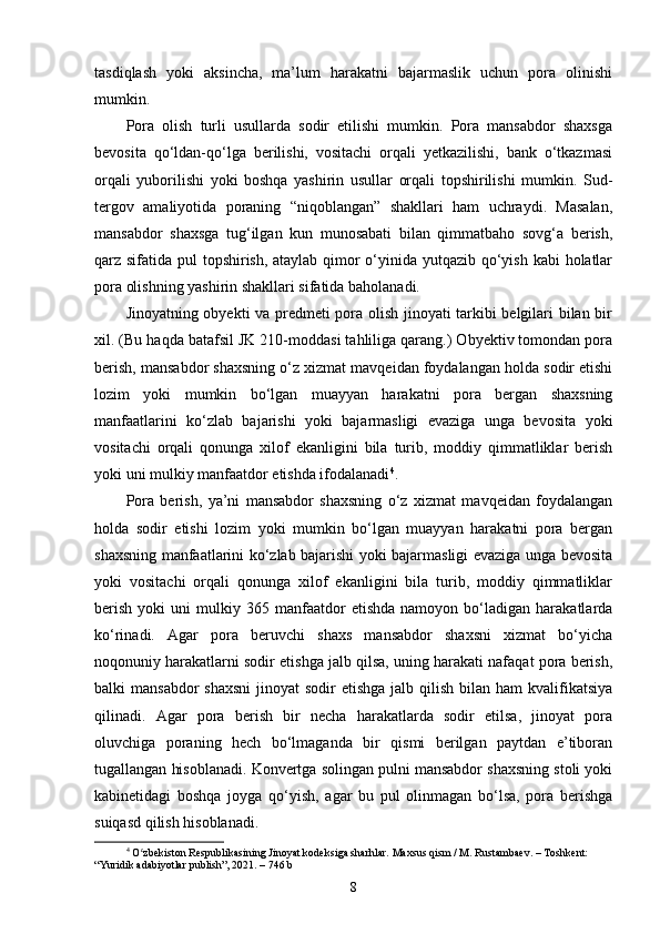 tasdiqlash   yoki   aksincha,   ma’lum   harakatni   bajarmaslik   uchun   pora   olinishi
mumkin.
Pora   olish   turli   usullarda   sodir   etilishi   mumkin.   Pora   mansabdor   shaxsga
bevosita   qo‘ldan-qo‘lga   berilishi,   vositachi   orqali   yetkazilishi,   bank   o‘tkazmasi
orqali   yuborilishi   yoki   boshqa   yashirin   usullar   orqali   topshirilishi   mumkin.   Sud-
tergov   amaliyotida   poraning   “niqoblangan”   shakllari   ham   uchraydi.   Masalan,
mansabdor   shaxsga   tug‘ilgan   kun   munosabati   bilan   qimmatbaho   sovg‘a   berish,
qarz sifatida pul topshirish, ataylab qimor o‘yinida yutqazib qo‘yish kabi holatlar
pora olishning yashirin shakllari sifatida baholanadi.
Jinoyatning obyekti va predmeti pora olish jinoyati tarkibi belgilari bilan bir
xil. (Bu haqda batafsil JK 210-moddasi tahliliga qarang.) Obyektiv tomondan pora
berish, mansabdor shaxsning o‘z xizmat mavqeidan foydalangan holda sodir etishi
lozim   yoki   mumkin   bo‘lgan   muayyan   harakatni   pora   bergan   shaxsning
manfaatlarini   ko‘zlab   bajarishi   yoki   bajarmasligi   evaziga   unga   bevosita   yoki
vositachi   orqali   qonunga   xilof   ekanligini   bila   turib,   moddiy   qimmatliklar   berish
yoki uni mulkiy manfaatdor etishda ifodalanadi 4
. 
Pora   berish,   ya’ni   mansabdor   shaxsning   o‘z   xizmat   mavqeidan   foydalangan
holda   sodir   etishi   lozim   yoki   mumkin   bo‘lgan   muayyan   harakatni   pora   bergan
shaxsning manfaatlarini ko‘zlab bajarishi yoki bajarmasligi evaziga unga bevosita
yoki   vositachi   orqali   qonunga   xilof   ekanligini   bila   turib,   moddiy   qimmatliklar
berish   yoki   uni   mulkiy   365  manfaatdor   etishda   namoyon   bo‘ladigan   harakatlarda
ko‘rinadi.   Agar   pora   beruvchi   shaxs   mansabdor   shaxsni   xizmat   bo‘yicha
noqonuniy harakatlarni sodir etishga jalb qilsa, uning harakati nafaqat pora berish,
balki  mansabdor  shaxsni  jinoyat  sodir  etishga  jalb qilish bilan ham  kvalifikatsiya
qilinadi.   Agar   pora   berish   bir   necha   harakatlarda   sodir   etilsa,   jinoyat   pora
oluvchiga   poraning   hech   bo‘lmaganda   bir   qismi   berilgan   paytdan   e’tiboran
tugallangan hisoblanadi. Konvertga solingan pulni mansabdor shaxsning stoli yoki
kabinetidagi   boshqa   joyga   qo‘yish,   agar   bu   pul   olinmagan   bo‘lsa,   pora   berishga
suiqasd qilish hisoblanadi.
4
  O zbekiston Respublikasining Jinoyat kodeksiga sharhlar. Maxsus qism / M. Rustambaev. – Toshkent: ʻ
“Yuridik adabiyotlar publish”, 2021. – 746 b
8 