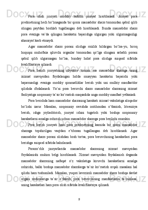 Pora   olish   jinoyati   moddiy   tarkibli   jinoyat   hisoblanadi.   Jinoyat   pora
predmetining hech bo‘lmaganda bir qismi mansabdor shaxs tomonidan qabul qilib
olingan   paytdan   boshlab   tugallangan   deb   hisoblanadi.   Bunda   mansabdor   shaxs
pora   evaziga   va’da   qilingan   harakatni   bajarishga   ulgurgan   yoki   ulgurmaganligi
ahamiyat kasb etmaydi.
Agar   mansabdor   shaxs   porani   olishga   rozilik   bildirgan   bo‘lsa-yu,   biroq
huquqni   muhofaza   qiluvchi   organlar   tomonidan   qo‘lga   olingani   sababli   porani
qabul   qilib   ulgurmagan   bo‘lsa,   bunday   holat   pora   olishga   suiqasd   sifatida
kvalifikatsiya qilinadi.
Pora   berish   jinoyatining   obyektiv   tomoni   esa   mansabdor   shaxsga   uning
xizmat   mavqeidan   foydalangan   holda   muayyan   harakatni   bajarishi   yoki
bajarmasligi   evaziga   moddiy   qimmatliklar   berish   yoki   uni   mulkiy   manfaatdor
qilishda   ifodalanadi.   Ya’ni   pora   beruvchi   shaxs   mansabdor   shaxsning   xizmat
faoliyatiga noqonuniy ta’sir ko‘rsatish maqsadida unga moddiy manfaat yetkazadi.
Pora berishda ham mansabdor shaxsning harakati xizmat vakolatiga aloqador
bo‘lishi   zarur.   Masalan,   noqonuniy   ravishda   imtihondan   o‘tkazish,   litsenziya
berish,   ishga   joylashtirish,   jinoyat   ishini   tugatish   yoki   boshqa   noqonuniy
harakatlarni amalga oshirish uchun mansabdor shaxsga pora berilishi mumkin.
Pora   berish   jinoyati   ham   pora   predmetining   kamida   bir   qismi   mansabdor
shaxsga   topshirilgan   vaqtdan   e’tiboran   tugallangan   deb   hisoblanadi.   Agar
mansabdor   shaxs   porani   olishdan   bosh   tortsa,   pora   beruvchining   harakatlari   pora
berishga suiqasd sifatida baholanadi.
Poraxo‘rlik   jinoyatlarida   mansabdor   shaxsning   xizmat   mavqeidan
foydalanishi   muhim   belgi   hisoblanadi.   Xizmat   mavqeidan   foydalanish   deganda
mansabdor   shaxsning   nafaqat   o‘z   vakolatiga   kiruvchi   harakatlarni   amalga
oshirishi, balki  boshqa  mansabdor  shaxslarga  ta’sir  ko‘rsatish  orqali  masalani  hal
qilishi ham tushuniladi. Masalan, yuqori lavozimli mansabdor shaxs boshqa davlat
organi   xodimlariga   ta’sir   o‘tkazib,   pora   beruvchining   manfaatlarini   ta’minlasa,
uning harakatlari ham pora olish sifatida kvalifikatsiya qilinadi.
9 